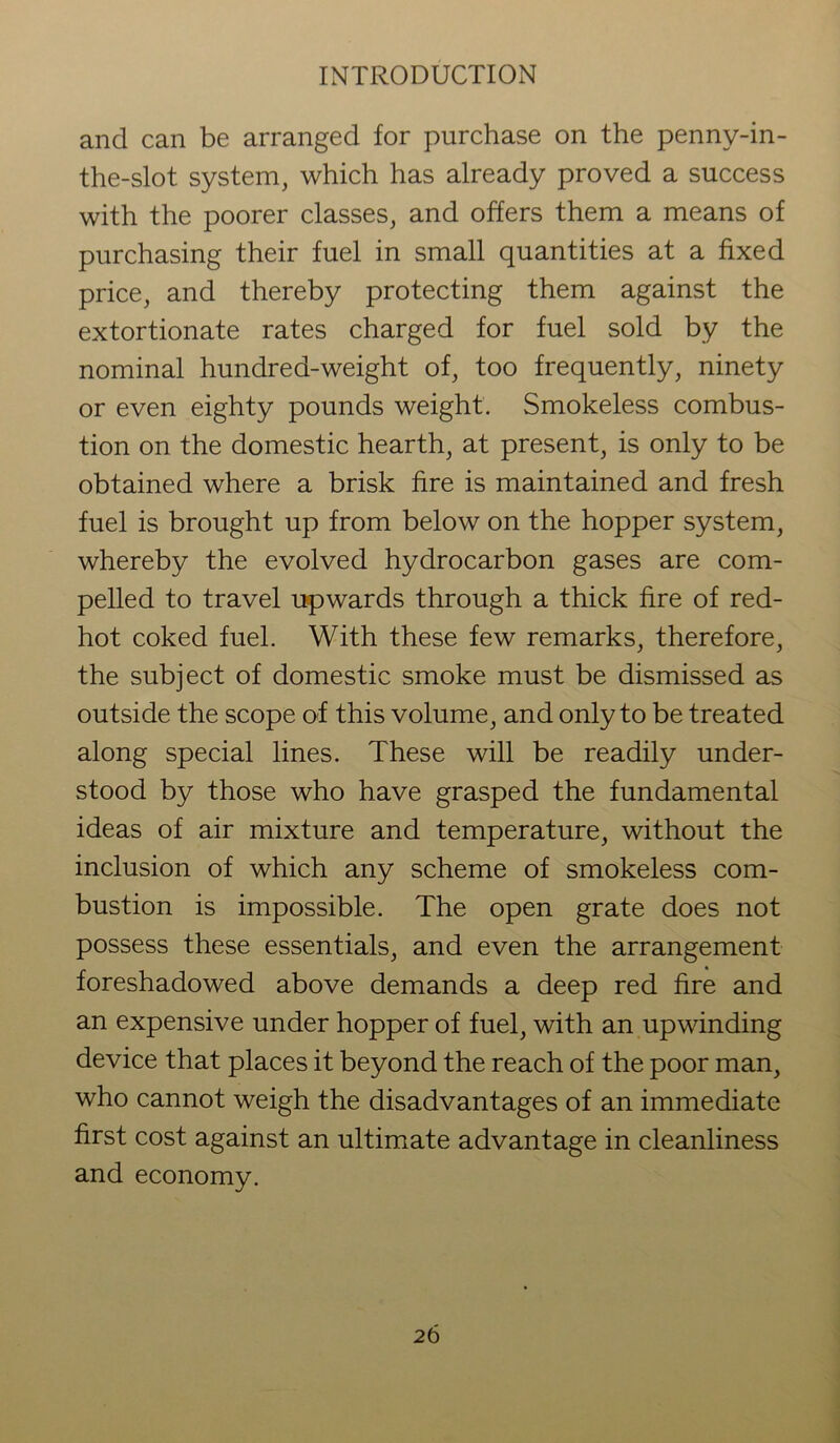 and can be arranged for purchase on the penny-in- the-slot system, which has already proved a success with the poorer classes, and offers them a means of purchasing their fuel in small quantities at a fixed price, and thereby protecting them against the extortionate rates charged for fuel sold by the nominal hundred-weight of, too frequently, ninety or even eighty pounds weight. Smokeless combus- tion on the domestic hearth, at present, is only to be obtained where a brisk fire is maintained and fresh fuel is brought up from below on the hopper system, whereby the evolved hydrocarbon gases are com- pelled to travel upwards through a thick fire of red- hot coked fuel. With these few remarks, therefore, the subject of domestic smoke must be dismissed as outside the scope of this volume, and only to be treated along special lines. These will be readily under- stood by those who have grasped the fundamental ideas of air mixture and temperature, without the inclusion of which any scheme of smokeless com- bustion is impossible. The open grate does not possess these essentials, and even the arrangement foreshadowed above demands a deep red fire and an expensive under hopper of fuel, with an upwinding device that places it beyond the reach of the poor man, who cannot weigh the disadvantages of an immediate first cost against an ultimate advantage in cleanliness and economy.