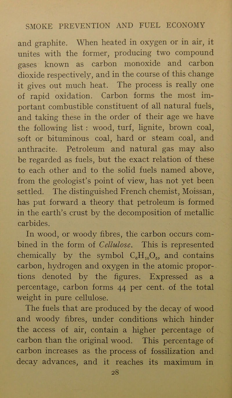 and graphite. When heated in oxygen or in air, it unites with the former, producing two compound gases known as carbon monoxide and carbon dioxide respectively, and in the course of this change it gives out much heat. The process is really one of rapid oxidation. Carbon forms the most im- portant combustible constituent of all natural fuels, and taking these in the order of their age we have the following list : wood, turf, lignite, brown coal, soft or bituminous coal, hard or steam coal, and anthracite. Petroleum and natural gas may also be regarded as fuels, but the exact relation of these to each other and to the solid fuels named above, from the geologist’s point of view, has not yet been settled. The distinguished French chemist, Moissan, has put forward a theory that petroleum is formed in the earth’s crust by the decomposition of metallic carbides. In wood, or woody fibres, the carbon occurs com- bined in the form of Cellulose. This is represented chemically by the symbol C6H10O6, and contains carbon, hydrogen and oxygen in the atomic propor- tions denoted by the figures. Expressed as a percentage, carbon forms 44 per cent, of the total weight in pure cellulose. The fuels that are produced by the decay of wood and woody fibres, under conditions which hinder the access of air, contain a higher percentage of carbon than the original wood. This percentage of carbon increases as the process of fossilization and decay advances, and it reaches its maximum in