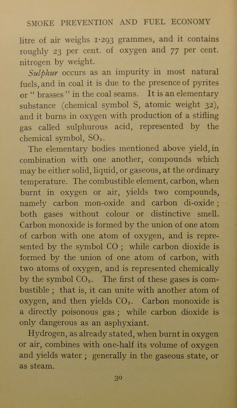 litre of air weighs 1-293 grammes, and it contains roughly 23 per cent, of oxygen and 77 per cent, nitrogen by weight. Sulphur occurs as an impurity in most natural fuels, and in coal it is due to the presence of pyrites or “ brasses ” in the coal seams. It is an elementary substance (chemical symbol S, atomic weight 32), and it burns in oxygen with production of a stifling gas called sulphurous acid, represented by the chemical symbol, S02. The elementary bodies mentioned above yield, in combination with one another, compounds which may be either solid, liquid, or gaseous, at the ordinary temperature. The combustible element, carbon, when burnt in oxygen or air, yields two compounds, namely carbon mon-oxide and carbon di-oxide; both gases without colour or distinctive smell. Carbon monoxide is formed by the union of one atom of carbon with one atom of oxygen, and is repre- sented by the symbol CO ; while carbon dioxide is formed by the union of one atom of carbon, with two atoms of oxygen, and is represented chemically by the symbol C02. The first of these gases is com- bustible ; that is, it can unite with another atom of oxygen, and then yields C02. Carbon monoxide is a directly poisonous gas ; while carbon dioxide is only dangerous as an asphyxiant. Hydrogen, as already stated, when burnt in oxygen or air, combines with one-half its volume of oxygen and yields water ; generally in the gaseous state, or as steam.