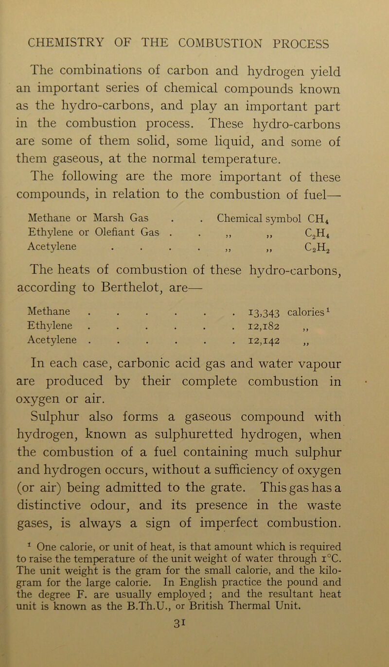The combinations of carbon and hydrogen yield an important series of chemical compounds known as the hydro-carbons, and play an important part in the combustion process. These hydro-carbons are some of them solid, some liquid, and some of them gaseous, at the normal temperature. The following are the more important of these compounds, in relation to the combustion of fuel— Methane or Marsh Gas . . Chemical symbol CH4 Ethylene or Olefiant Gas . . „ „ C2H4 Acetylene . „ C2H2 The heats of combustion of these hydro-carbons, according to Berthelot, are— Methane ...... 13,343 calories1 Ethylene ...... 12,182 ,, Acetylene ...... 12,142 ,, In each case, carbonic acid gas and water vapour are produced by their complete combustion in oxygen or air. Sulphur also forms a gaseous compound with hydrogen, known as sulphuretted hydrogen, when the combustion of a fuel containing much sulphur and hydrogen occurs, without a sufficiency of oxygen (or air) being admitted to the grate. This gas has a distinctive odour, and its presence in the waste gases, is always a sign of imperfect combustion. 1 One calorie, or unit of heat, is that amount which is required to raise the temperature of the unit weight of water through i°C. The unit weight is the gram for the small calorie, and the kilo- gram for the large calorie. In English practice the pound and the degree F. are usually employed ; and the resultant heat unit is known as the B.Th.U., or British Thermal Unit.