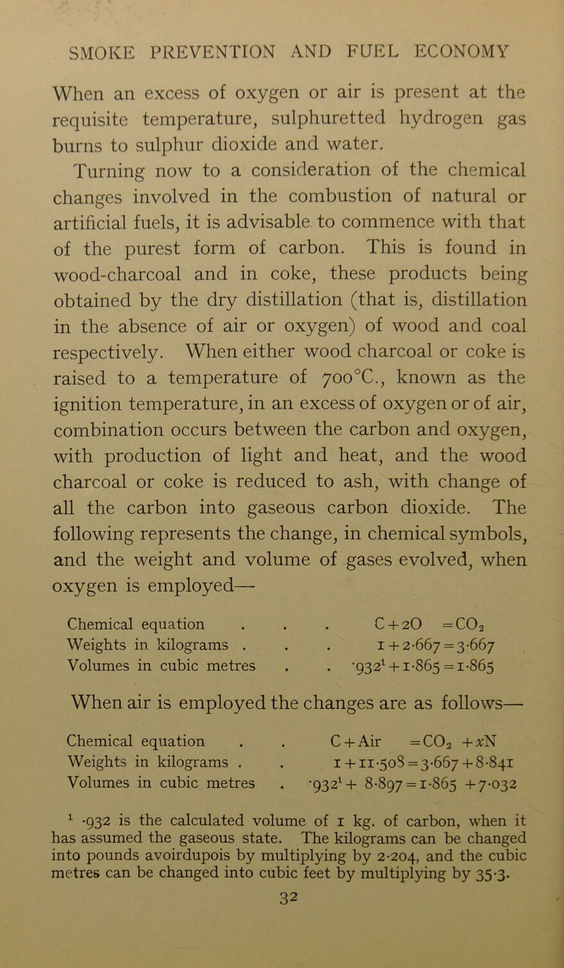 When an excess of oxygen or air is present at the requisite temperature, sulphuretted hydrogen gas burns to sulphur dioxide and water. Turning now to a consideration of the chemical changes involved in the combustion of natural or artificial fuels, it is advisable to commence with that of the purest form of carbon. This is found in wood-charcoal and in coke, these products being obtained by the dry distillation (that is, distillation in the absence of air or oxygen) of wood and coal respectively. When either wood charcoal or coke is raised to a temperature of 700°C., known as the ignition temperature, in an excess of oxygen or of air, combination occurs between the carbon and oxygen, with production of light and heat, and the wood charcoal or coke is reduced to ash, with change of all the carbon into gaseous carbon dioxide. The following represents the change, in chemical symbols, and the weight and volume of gases evolved, when oxygen is employed— Chemical equation . . . C + 2O =C02 Weights in kilograms . . . 1+2-667 = 3-667 Volumes in cubic metres . . ■932* +1-865 =1-865 When air is employed the changes are as follows— Chemical equation . . C + Air =C02 + VN Weights in kilograms , . 1 + 11-508 = 3-667 + 8-841 Volumes in cubic metres . •932* + 8-897 = 1-865 +7-032 1 -932 is the calculated volume of 1 kg. of carbon, when it has assumed the gaseous state. The kilograms can be changed into pounds avoirdupois by multiplying by 2-204, ancl the cubic metres can be changed into cubic feet by multiplying by 35-3.