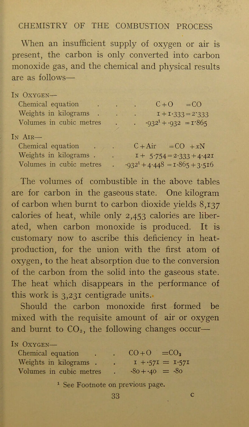 When an insufficient supply of oxygen or air is present, the carbon is only converted into carbon monoxide gas, and the chemical and physical results are as follows— In Oxygen— Chemical equation Weights in kilograms . Volumes in cubic metres In Air— Chemical equation Weights in kilograms . Volumes in cubic metres C + O = CO i+ I-333 = 2*333 . '9321 + -932 =1-865 C + Air = CO 4- #N 1+ 5754 = 2-333 + 4-421 •9321 +4-448 =1-865 + 3-516 The volumes of combustible in the above tables are for carbon in the gaseous state. One kilogram of carbon when burnt to carbon dioxide yields 8,137 calories of heat, while only 2,453 calories are liber- ated, when carbon monoxide is produced. It is customary now to ascribe this deficiency in heat- production, for the union with the first atom of oxygen, to the heat absorption due to the conversion of the carbon from the solid into the gaseous state. The heat which disappears in the performance of this work is 3,231 centigrade units.- Should the carbon monoxide first formed be mixed with the requisite amount of air or oxygen and burnt to C02, the following changes occur— In Oxygen— Chemical equation . . CO + O =C02 Weights in kilograms . . 1 +-571 — I-57I Volumes in cubic metres . -So + qo = -8o 1 See Footnote on previous page.