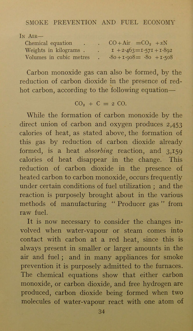 In Air— Chemical equation . . CO + Air =C02 + %N Weights in kilograms . . i + 2-463=1-571 +1-892 Volumes in cubic metres . -80 + 1-908=: -8o +1-508 Carbon monoxide gas can also be formed, by the reduction of carbon dioxide in the presence of red- hot carbon, according to the following equation— C02 + C = 2 CO. While the formation of carbon monoxide by the direct union of carbon and oxygen produces 2,453 calories of heat, as stated above, the formation of this gas by reduction of carbon dioxide already formed, is a heat absorbing reaction, and 3,159 calories of heat disappear in the change. This reduction of carbon dioxide in the presence of heated carbon to carbon monoxide, occurs frequently under certain conditions of fuel utilization ; and the reaction is purposely brought about in the various methods of manufacturing “ Producer gas ” from raw fuel. It is now necessary to consider the changes in- volved when water-vapour or steam comes into contact with carbon at a red heat, since this is always present in smaller or larger amounts in the air and fuel; and in many appliances for smoke prevention it is purposely admitted to the furnaces. The chemical equations show that either carbon monoxide, or carbon dioxide, and free hydrogen are produced, carbon dioxide being formed when two molecules of water-vapour react with one atom of