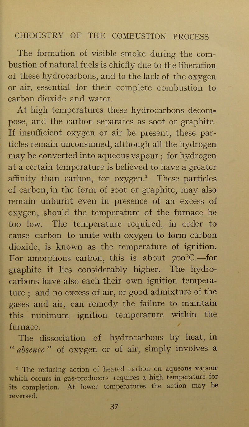 The formation of visible smoke during the com- bustion of natural fuels is chiefly due to the liberation of these hydrocarbons, and to the lack of the oxygen or air, essential for their complete combustion to carbon dioxide and water. At high temperatures these hydrocarbons decom- pose, and the carbon separates as soot or graphite. If insufficient oxygen or air be present, these par- ticles remain unconsumed, although all the hydrogen may be converted into aqueous vapour; for hydrogen at a certain temperature is believed to have a greater affinity than carbon, for oxygen.1 These particles of carbon, in the form of soot or graphite, may also remain unburnt even in presence of an excess of oxygen, should the temperature of the furnace be too low. The temperature required, in order to cause carbon to unite with oxygen to form carbon dioxide, is known as the temperature of ignition. For amorphous carbon, this is about 700°C.—for graphite it lies considerably higher. The hydro- carbons have also each their own ignition tempera- ture ; and no excess of air, or good admixture of the gases and air, can remedy the failure to maintain this minimum ignition temperature within the furnace. The dissociation of hydrocarbons by heat, in “ absence ’’ of oxygen or of air, simply involves a 1 The reducing action of heated carbon on aqueous vapour which occurs in gas-producers requires a high temperature for its completion. At lower temperatures the action may be reversed.