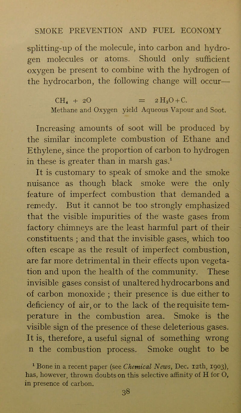 splitting-up of the molecule, into carbon and hydro- gen molecules or atoms. Should only sufficient oxygen be present to combine with the hydrogen of the hydrocarbon, the following change will occur— CH4 + 2O = 2H20 + C. Methane and Oxygen yield Aqueous Vapour and Soot. Increasing amounts of soot will be produced by the similar incomplete combustion of Ethane and Ethylene, since the proportion of carbon to hydrogen in these is greater than in marsh gas.1 It is customary to speak of smoke and the smoke nuisance as though black smoke were the only feature of imperfect combustion that demanded a remedy. But it cannot be too strongly emphasized that the visible impurities of the waste gases from factory chimneys are the least harmful part of their constituents ; and that the invisible gases, which too often escape as the result of imperfect combustion, are far more detrimental in their effects upon vegeta- tion and upon the health of the community. These invisible gases consist of unaltered hydrocarbons and of carbon monoxide ; their presence is due either to deficiency of air, or to the lack of the requisite tem- perature in the combustion area. Smoke is the visible sign of the presence of these deleterious gases. It is, therefore, a useful signal of something wrong n the combustion process. Smoke ought to be 1 Bone in a recent paper (see Chemical News, Dec. 12th, 1903), has, however, thrown doubts on this selective affinity of H for O, in presence of carbon.