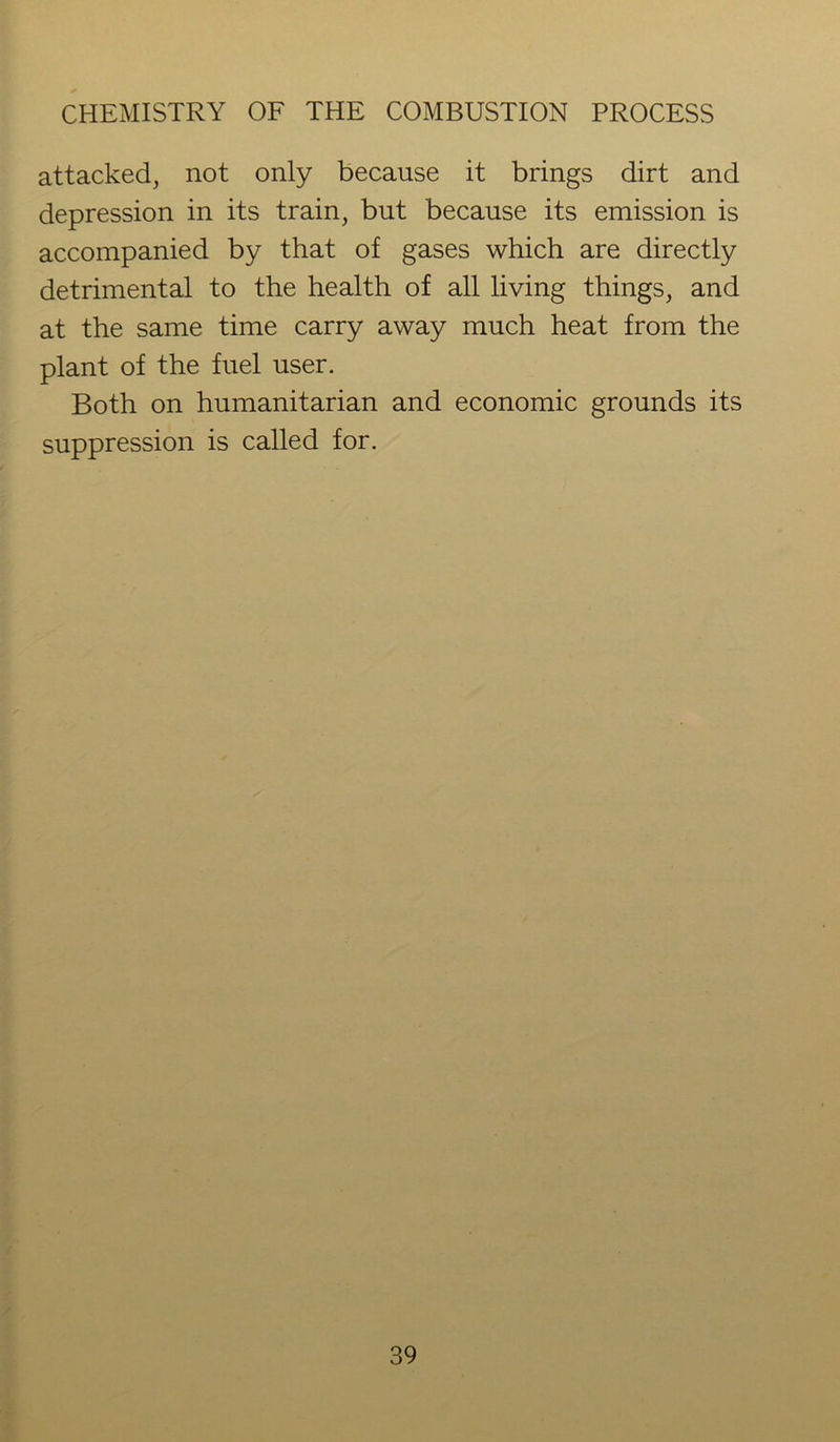attacked, not only because it brings dirt and depression in its train, but because its emission is accompanied by that of gases which are directly detrimental to the health of all living things, and at the same time carry away much heat from the plant of the fuel user. Both on humanitarian and economic grounds its suppression is called for.