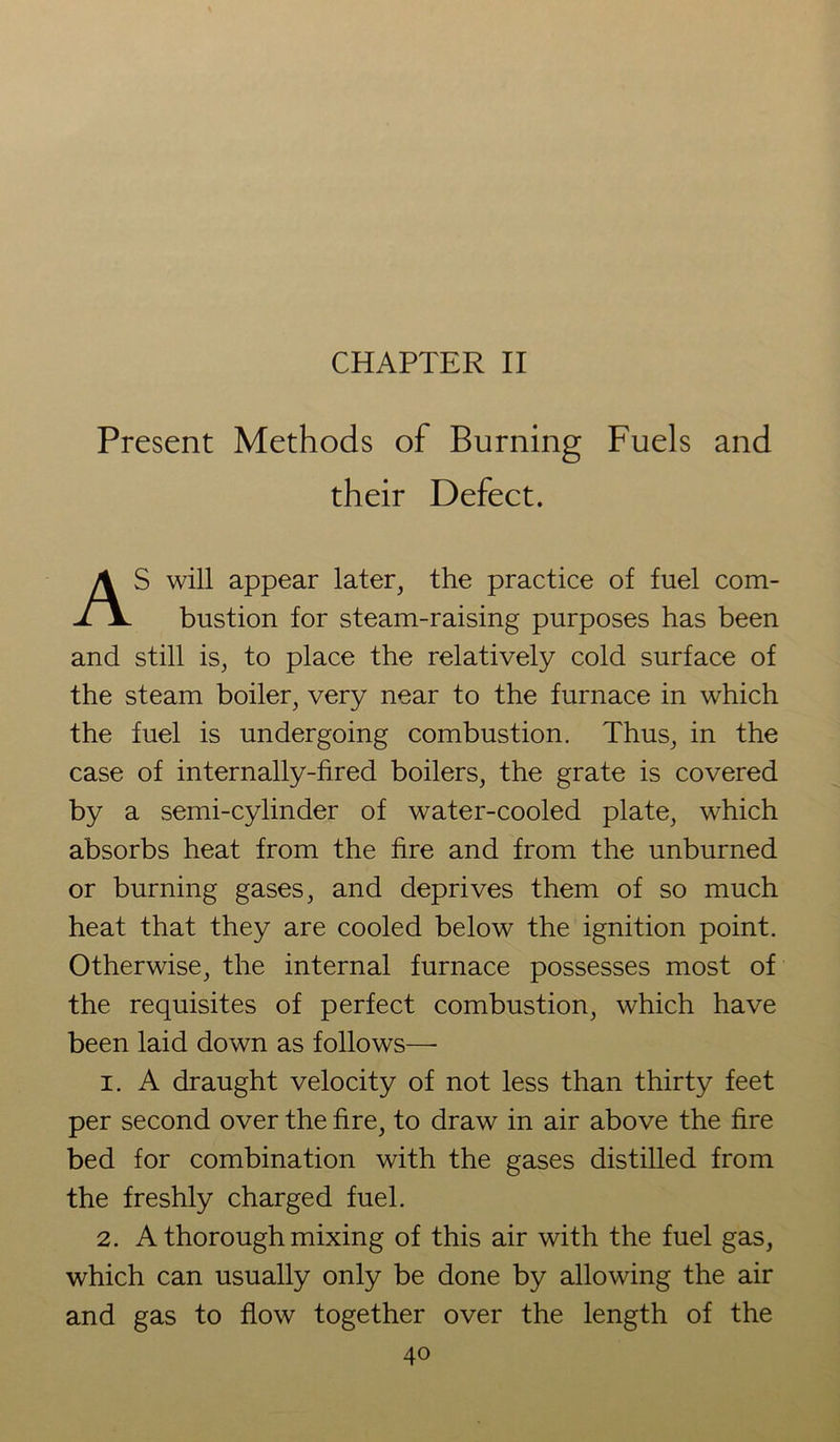 CHAPTER II Present Methods of Burning Fuels and their Defect. AS will appear later, the practice of fuel com- bustion for steam-raising purposes has been and still is, to place the relatively cold surface of the steam boiler, very near to the furnace in which the fuel is undergoing combustion. Thus, in the case of internally-fired boilers, the grate is covered by a semi-cylinder of water-cooled plate, which absorbs heat from the fire and from the unburned or burning gases, and deprives them of so much heat that they are cooled below the ignition point. Otherwise, the internal furnace possesses most of the requisites of perfect combustion, which have been laid down as follows—• i. A draught velocity of not less than thirty feet per second over the fire, to draw in air above the fire bed for combination with the gases distilled from the freshly charged fuel. 2. A thorough mixing of this air with the fuel gas, which can usually only be done by allowing the air and gas to flow together over the length of the