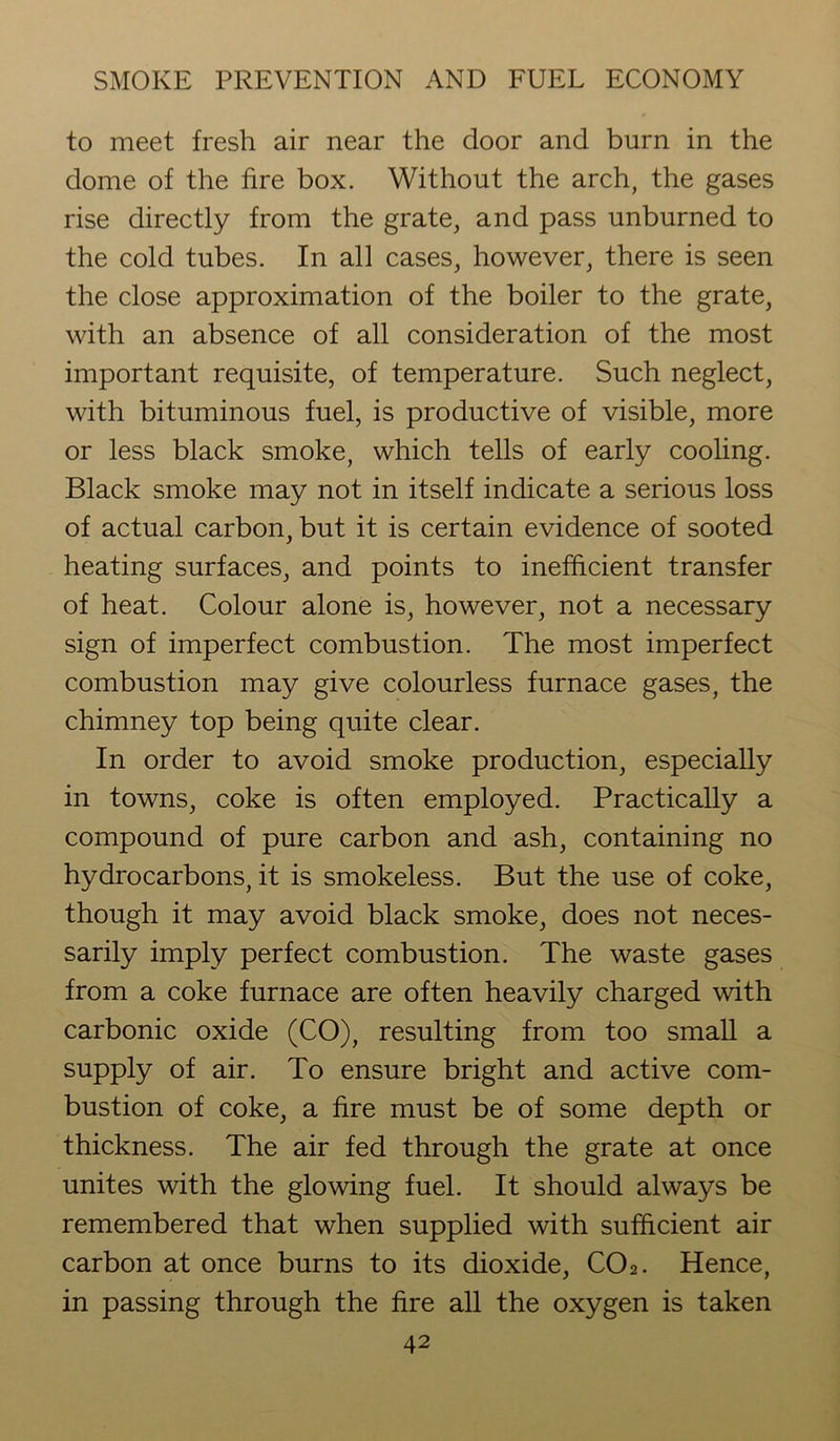 to meet fresh air near the door and burn in the dome of the fire box. Without the arch, the gases rise directly from the grate, and pass unburned to the cold tubes. In all cases, however, there is seen the close approximation of the boiler to the grate, with an absence of all consideration of the most important requisite, of temperature. Such neglect, with bituminous fuel, is productive of visible, more or less black smoke, which tells of early cooling. Black smoke may not in itself indicate a serious loss of actual carbon, but it is certain evidence of sooted heating surfaces, and points to inefficient transfer of heat. Colour alone is, however, not a necessary sign of imperfect combustion. The most imperfect combustion may give colourless furnace gases, the chimney top being quite clear. In order to avoid smoke production, especially in towns, coke is often employed. Practically a compound of pure carbon and ash, containing no hydrocarbons, it is smokeless. But the use of coke, though it may avoid black smoke, does not neces- sarily imply perfect combustion. The waste gases from a coke furnace are often heavily charged with carbonic oxide (CO), resulting from too small a supply of air. To ensure bright and active com- bustion of coke, a fire must be of some depth or thickness. The air fed through the grate at once unites with the glowing fuel. It should always be remembered that when supplied with sufficient air carbon at once burns to its dioxide, C02. Hence, in passing through the fire all the oxygen is taken