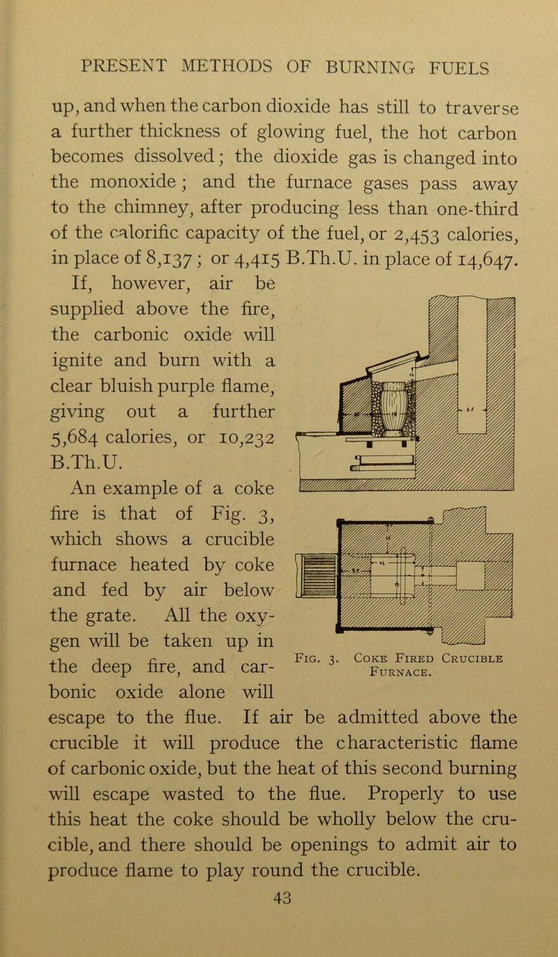up, and when the carbon dioxide has still to traverse a further thickness of glowing fuel, the hot carbon becomes dissolved; the dioxide gas is changed into the monoxide; and the furnace gases pass away to the chimney, after producing less than one-third of the calorific capacity of the fuel, or 2,453 calories, in place of 8,137 ; or 4,415 B.Th.U. in place of 14,647. If, however, air be supplied above the fire, the carbonic oxide will ignite and burn with a clear bluish purple flame, giving out a further 5,684 calories, or 10,232 B.Th.U. An example of a coke fire is that of Fig. 3, which shows a crucible furnace heated by coke and fed by air below the grate. All the oxy- gen will be taken up in the deep fire, and car- bonic oxide alone will escape to the flue. If air be admitted above the crucible it will produce the characteristic flame of carbonic oxide, but the heat of this second burning will escape wasted to the flue. Properly to use this heat the coke should be wholly below the cru- cible, and there should be openings to admit air to produce flame to play round the crucible. 43 Fig. 3. Coke Fired Crucible Furnace.