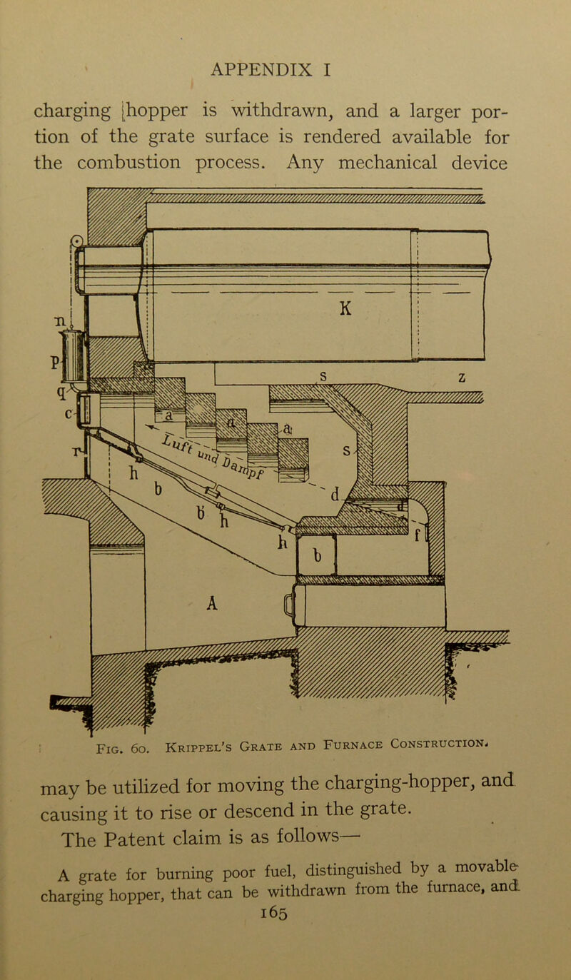 charging [hopper is withdrawn, and a larger por- tion of the grate surface is rendered available for the combustion process. Any mechanical device Fig. 6o. Krippel’s Grate and Furnace Construction* may be utilized for moving the charging-hopper, and causing it to rise or descend in the grate. The Patent claim is as follows— A grate for burning poor fuel, distinguished by a movable charging hopper, that can be withdrawn from the furnace, and