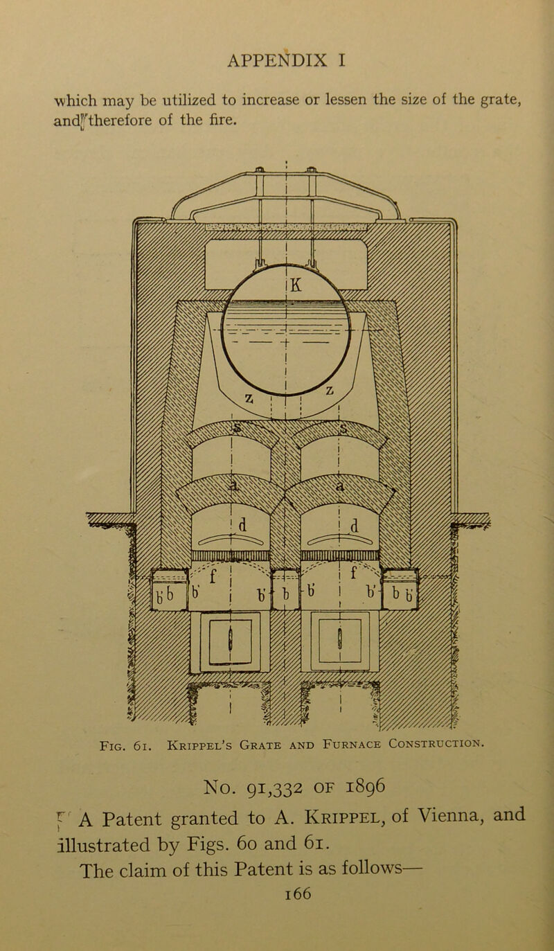 which may be utilized to increase or lessen the size of the grate, and^therefore of the fire. U Fig. 6i. Krippel’s Grate and Furnace Construction. No. 91,332 OF 1896 P A Patent granted to A. Krippel, of Vienna, and illustrated by Figs. 60 and 61. The claim of this Patent is as follows—