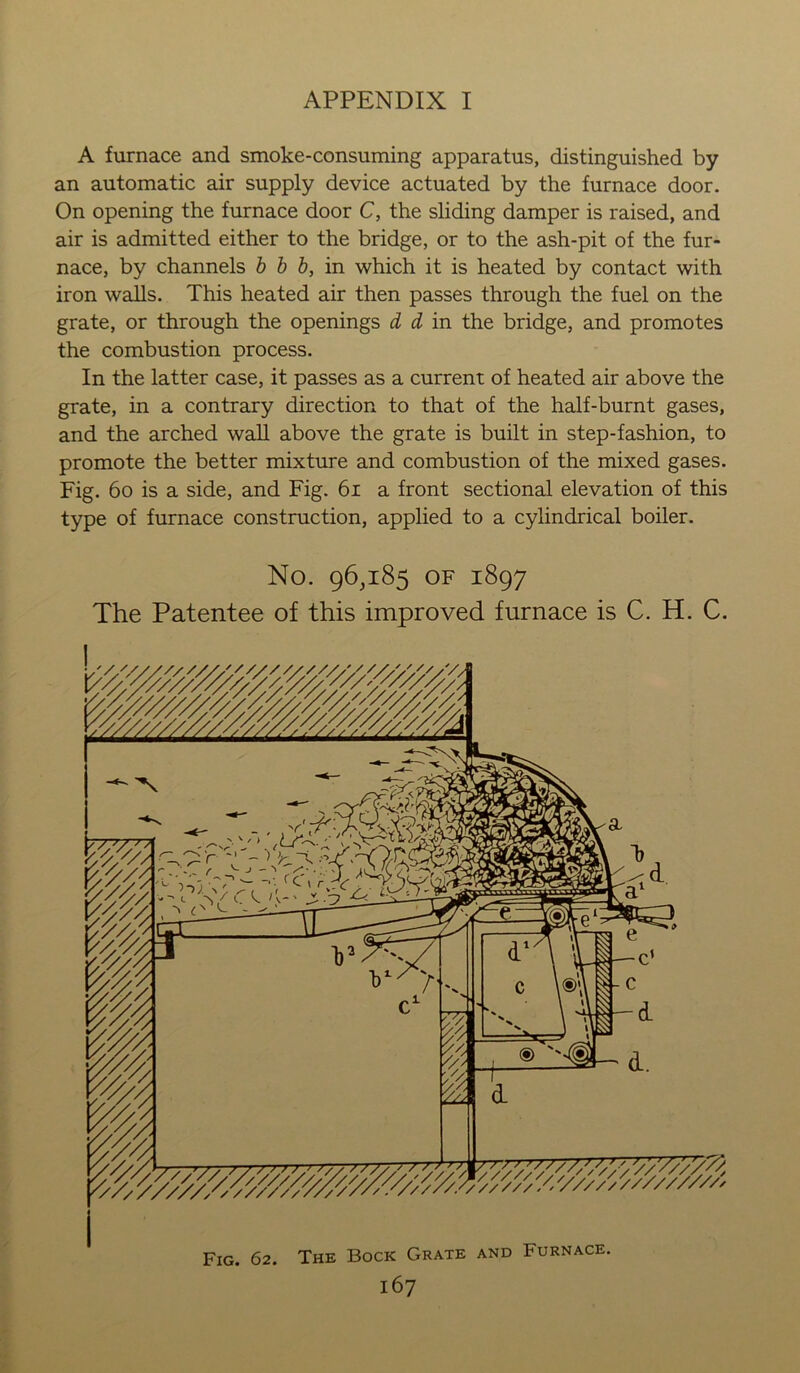 A furnace and smoke-consuming apparatus, distinguished by an automatic air supply device actuated by the furnace door. On opening the furnace door C, the sliding damper is raised, and air is admitted either to the bridge, or to the ash-pit of the fur- nace, by channels b b b, in which it is heated by contact with iron walls. This heated air then passes through the fuel on the grate, or through the openings d d in the bridge, and promotes the combustion process. In the latter case, it passes as a current of heated air above the grate, in a contrary direction to that of the half-burnt gases, and the arched wall above the grate is built in step-fashion, to promote the better mixture and combustion of the mixed gases. Fig. 60 is a side, and Fig. 61 a front sectional elevation of this type of furnace construction, applied to a cylindrical boiler. No. 96,185 of 1897 The Patentee of this improved furnace is C. H. C. Fig. 62. The Bock Grate and Furnace.
