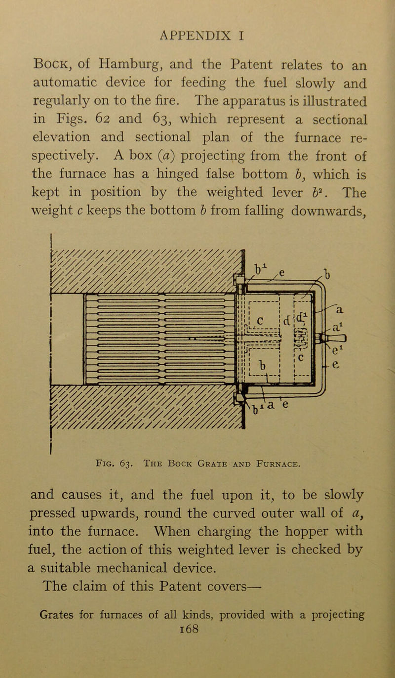 Bock, of Hamburg, and the Patent relates to an automatic device for feeding the fuel slowly and regularly on to the fire. The apparatus is illustrated in Figs. 62 and 63, which represent a sectional elevation and sectional plan of the furnace re- spectively. A box (a) projecting from the front of the furnace has a hinged false bottom b, which is kept in position by the weighted lever b2. The weight c keeps the bottom b from falling downwards, Fig. 63. The Bock Grate and Furnace. and causes it, and the fuel upon it, to be slowly pressed upwards, round the curved outer wall of ay into the furnace. When charging the hopper with fuel, the action of this weighted lever is checked by a suitable mechanical device. The claim of this Patent covers— Grates for furnaces of all kinds, provided with a projecting