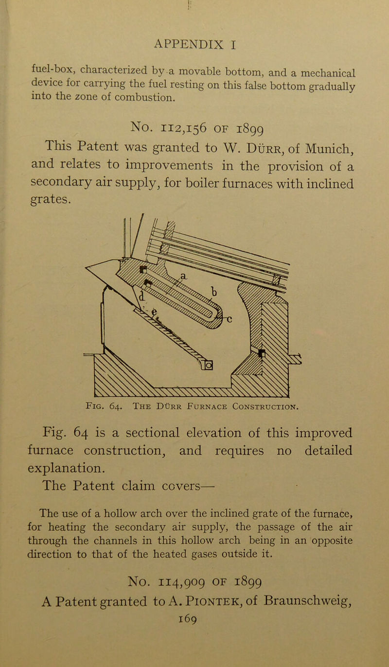 fuel-box, characterized by a movable bottom, and a mechanical device for carrying the fuel resting on this false bottom gradually into the zone of combustion. No. 112,156 OF 1899 This Patent was granted to W. Durr, of Munich, and relates to improvements in the provision of a secondary air supply ^ for boiler furnaces with inclined grates. Fig. 64. The Durr Furnace Construction. Fig. 64 is a sectional elevation of this improved furnace construction, and requires no detailed explanation. The Patent claim covers— The use of a hollow arch over the inclined grate of the furnace, for heating the secondary air supply, the passage of the air through the channels in this hollow arch being in an opposite direction to that of the heated gases outside it. No. 114,909 of 1899 A Patent granted to A. Piontek, of Braunschweig,