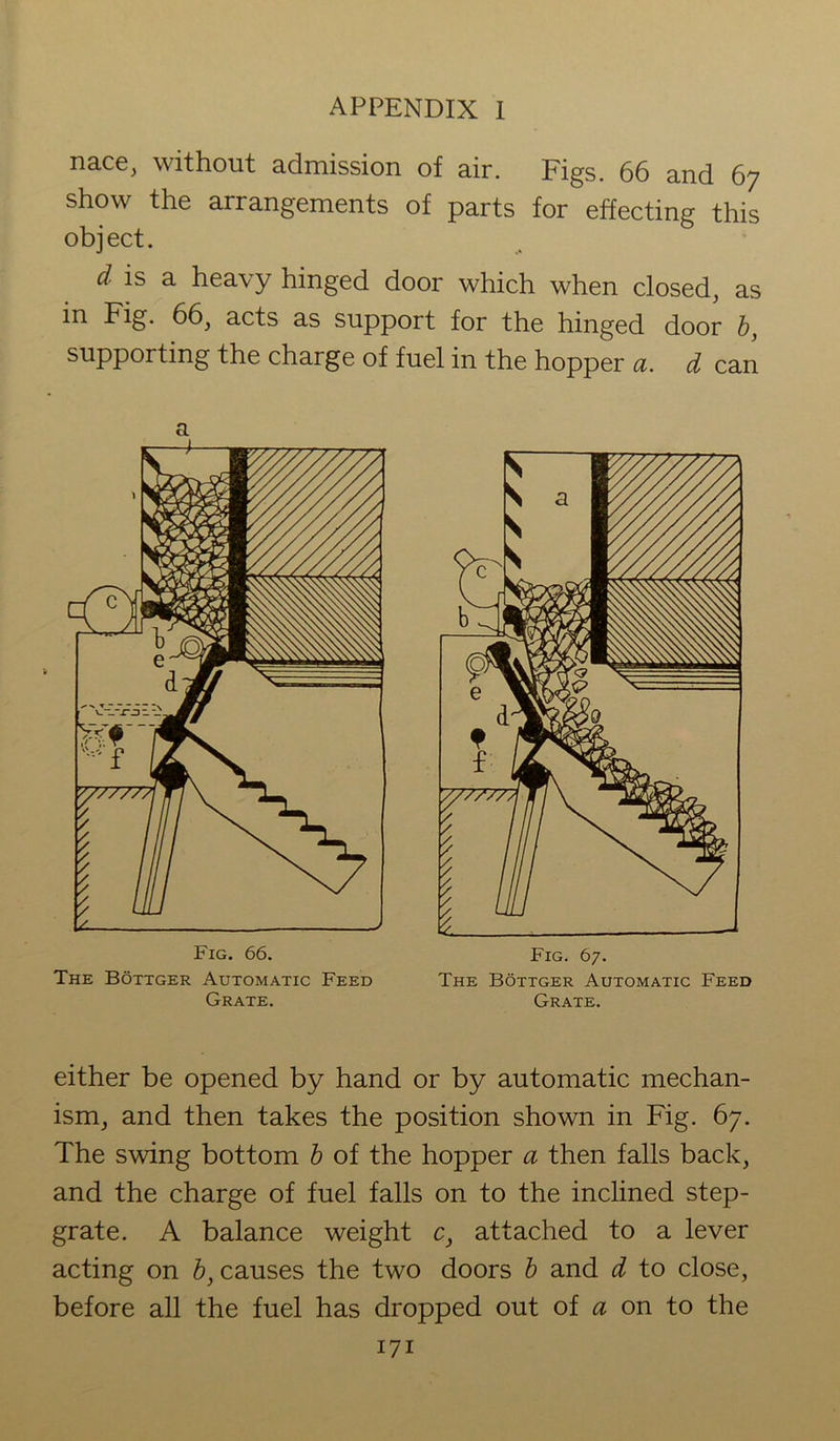 nace, without admission of air. Figs. 66 and 67 show the arrangements of parts for effecting this object. cl is a heavy hinged door which when closed, as in Fig. 66, acts as support for the hinged door b, supporting the charge of fuel in the hopper a. d can a The Bottger Automatic Feed The Bottger Automatic Feed Grate. Grate. either be opened by hand or by automatic mechan- ism, and then takes the position shown in Fig. 67. The swing bottom b of the hopper a then falls back, and the charge of fuel falls on to the inclined step- grate. A balance weight c} attached to a lever acting on b} causes the two doors b and d to close, before all the fuel has dropped out of a on to the