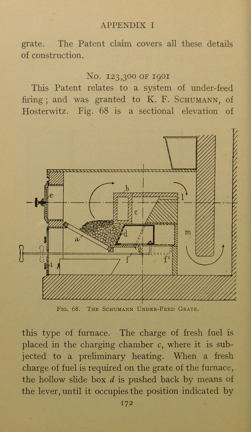 grate. The Patent claim covers all these details of construction. No. 123,300 of 1901 This Patent relates to a system of under-feed firing; and was granted to K. F. Schumann, of Hosterwitz. Fig. 68 is a sectional elevation of Fig. 68. The Schumann Under-Feed Grate. this type of furnace. The charge of fresh fuel is placed in the charging chamber c, where it is sub- jected to a preliminary heating. When a fresh charge of fuel is required on the grate of the furnace, the hollow slide box d is pushed back by means of the lever, until it occupies the position indicated by