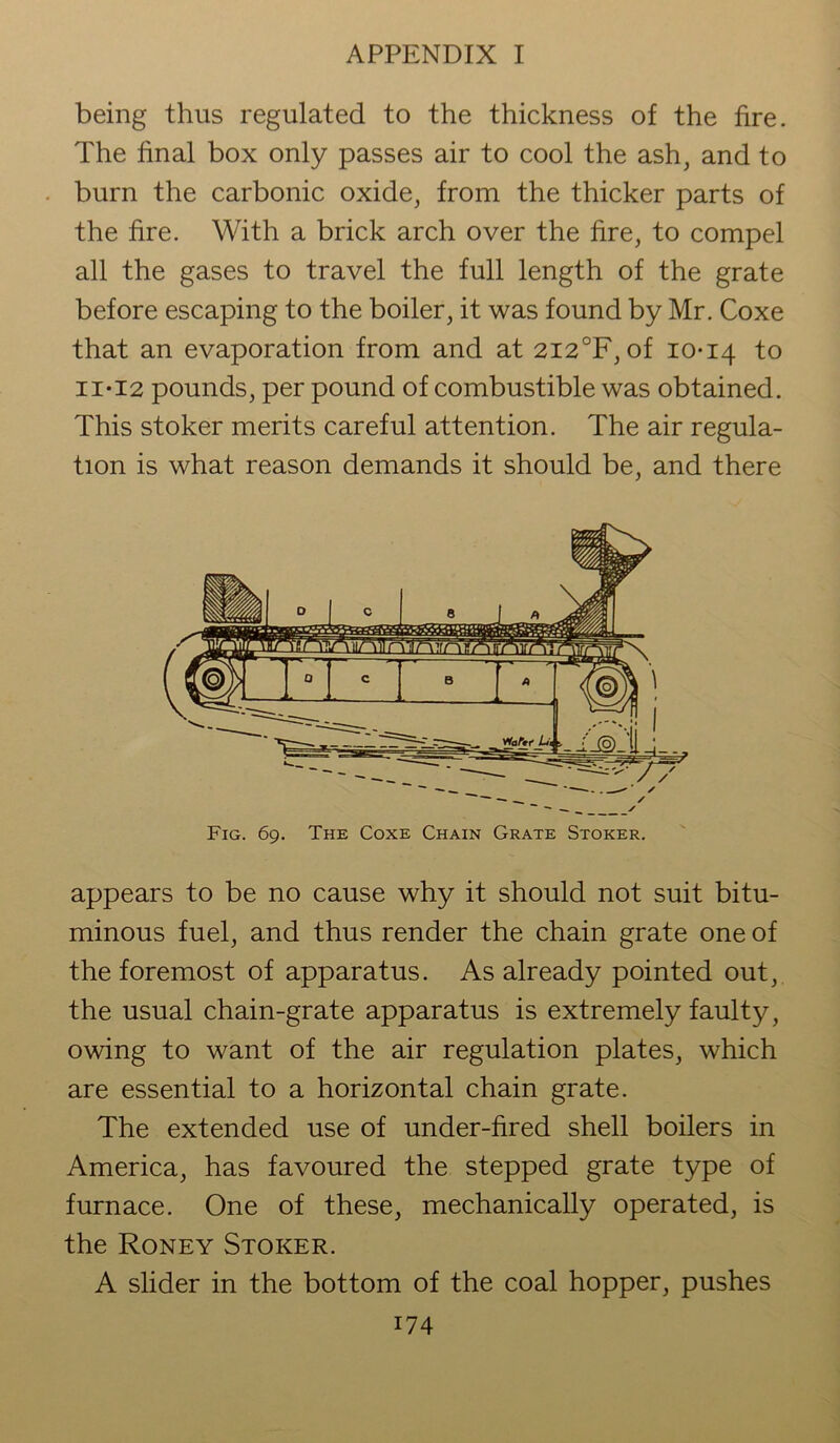being thus regulated to the thickness of the fire. The final box only passes air to cool the ash, and to burn the carbonic oxide, from the thicker parts of the fire. With a brick arch over the fire, to compel all the gases to travel the full length of the grate before escaping to the boiler, it was found by Mr. Coxe that an evaporation from and at 2I2°F, of 10-14 to ii*I2 pounds, per pound of combustible was obtained. This stoker merits careful attention. The air regula- tion is what reason demands it should be, and there Fig. 69. The Coxe Chain Grate Stoker. appears to be no cause why it should not suit bitu- minous fuel, and thus render the chain grate one of the foremost of apparatus. As already pointed out, the usual chain-grate apparatus is extremely faulty, owing to want of the air regulation plates, which are essential to a horizontal chain grate. The extended use of under-fired shell boilers in America, has favoured the stepped grate type of furnace. One of these, mechanically operated, is the Roney Stoker. A slider in the bottom of the coal hopper, pushes