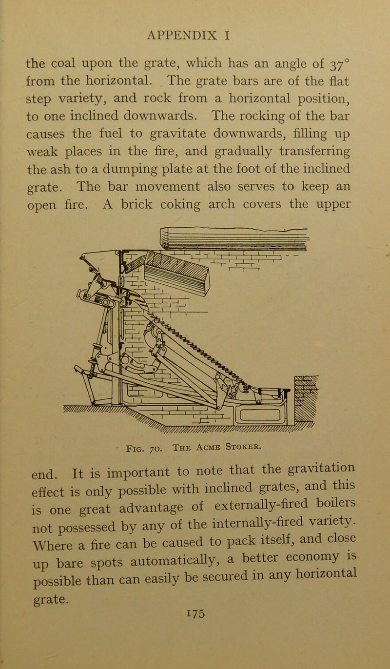 the coal upon the grate, which has an angle of 37° from the horizontal. The grate bars are of the flat step variety, and rock from a horizontal position, to one inclined downwards. The rocking of the bar causes the fuel to gravitate downwards, filling up wreak places in the fire, and gradually transferring the ash to a dumping plate at the foot of the inclined grate. The bar movement also serves to keep an open fire. A brick coking arch covers the upper end. It is important to note that the gravitation effect is only possible with inclined grates, and this is one great advantage of externally-fired boilers not possessed by any of the internally-fired variety. Where a fire can be caused to pack itself, and close up bare spots automatically, a better economy is possible than can easily be secured in any horizontal grate. i75