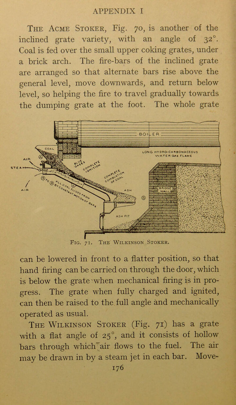 The Acme Stoker, Fig. 70, is another of the inclined grate variety, with an angle of 320. Coal is fed over the small upper coking grates, under a brick arch. The fire-bars of the inclined grate are arranged so that alternate bars rise above the general level, move downwards, and return below level, so helping the fire to travel gradually towards the dumping grate at the foot. The whole grate ste Fig. 71. The Wilkinson Stoker. can be lowered in front to a flatter position, so that hand firing can be carried on through the door, which is below the grate 'when mechanical firing is in pro- gress. The grate when fully charged and ignited, can then be raised to the full angle and mechanically operated as usual. The Wilkinson Stoker (Fig. 71) has a grate with a flat angle of 25 °, and it consists of hollow bars through which air flows to the fuel. The air may be drawn in by a steam jet in each bar. Move-