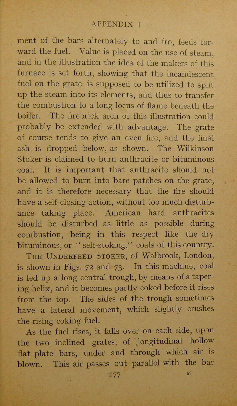 ment of the bars alternately to and fro, feeds for- ward the fuel. Value is placed on the use of steam, and in the illustration the idea of the makers of this furnace is set forth, showing that the incandescent fuel on the grate is supposed to be utilized to split up the steam into its elements, and thus to transfer the combustion to a long locus of flame beneath the boiler. The firebrick arch of this illustration could probably be extended with advantage. The grate of course tends to give an even fire, and the final ash is dropped below, as shown. The Wilkinson Stoker is claimed to burn anthracite or bituminous coal. It is important that anthracite should not be allowed to burn into bare patches on the grate, and it is therefore necessary that the fire should have a self-closing action, without too much disturb- ance taking place. American hard anthracites should be disturbed as little as possible during combustion, being in this respect like the dry bituminous, or “ self-stoking,” coals of this country. The Underfeed Stoker, of Walbrook, London, is shown in Figs. 72 and 73. In this machine, coal is fed up a long central trough, by means of a taper- ing helix, and it becomes partly coked before it rises from the top. The sides of the trough sometimes have a lateral movement, which slightly crushes the rising coking fuel. As the fuel rises, it falls over on each side, upon the two inclined grates, of .longitudinal hollow flat plate bars, under and through which air is blown. This air passes out parallel with the bar
