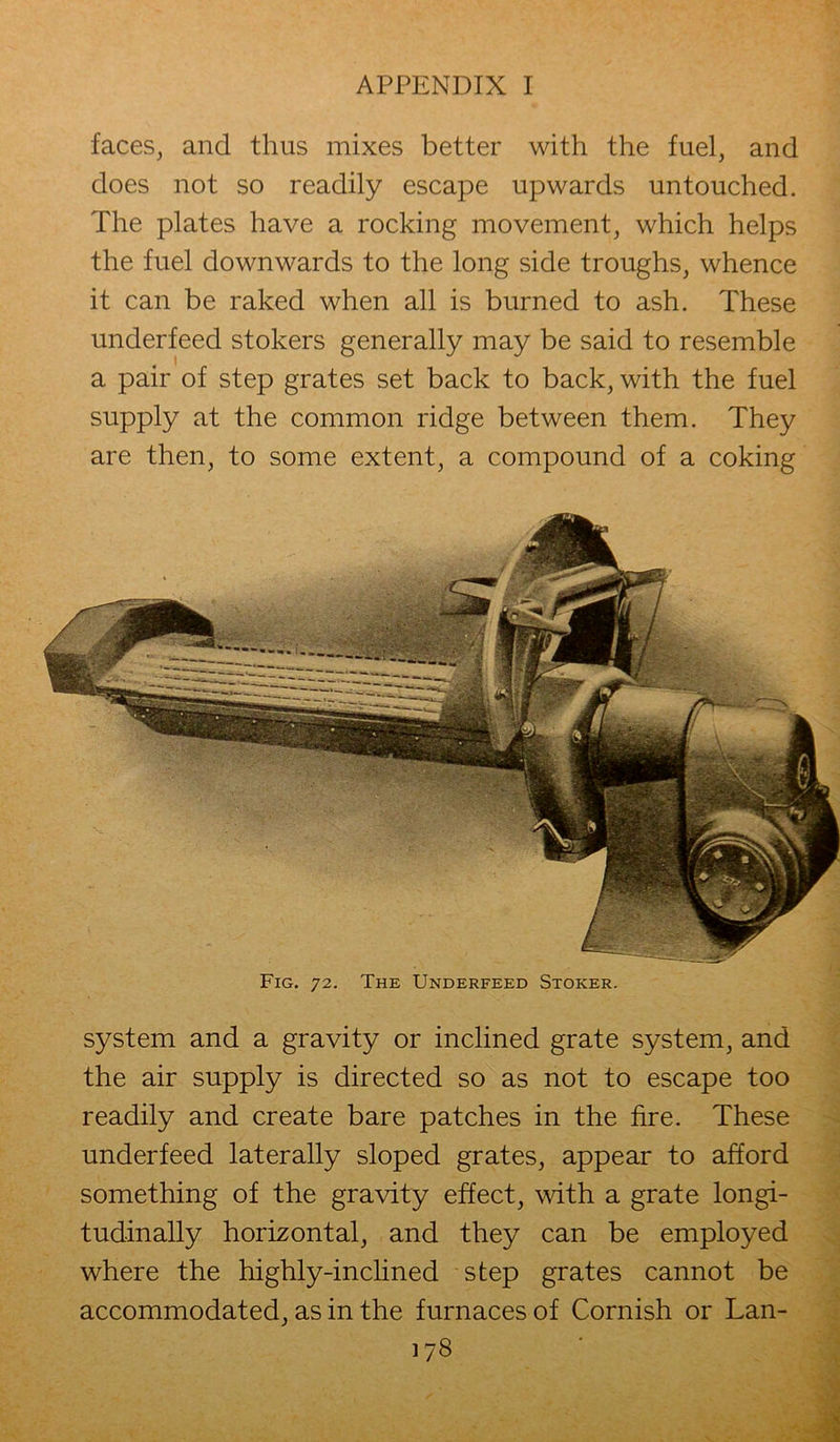 faces, and thus mixes better with the fuel, and does not so readily escape upwards untouched. The plates have a rocking movement, which helps the fuel downwards to the long side troughs, whence it can be raked when all is burned to ash. These underfeed stokers generally may be said to resemble a pair of step grates set back to back, with the fuel supply at the common ridge between them. They are then, to some extent, a compound of a coking system and a gravity or inclined grate system, and the air supply is directed so as not to escape too readily and create bare patches in the fire. These underfeed laterally sloped grates, appear to afford something of the gravity effect, with a grate longi- tudinally horizontal, and they can be employed where the highly-inclined step grates cannot be accommodated, as in the furnaces of Cornish or Lan- Fig. 72. The Underfeed Stoker.