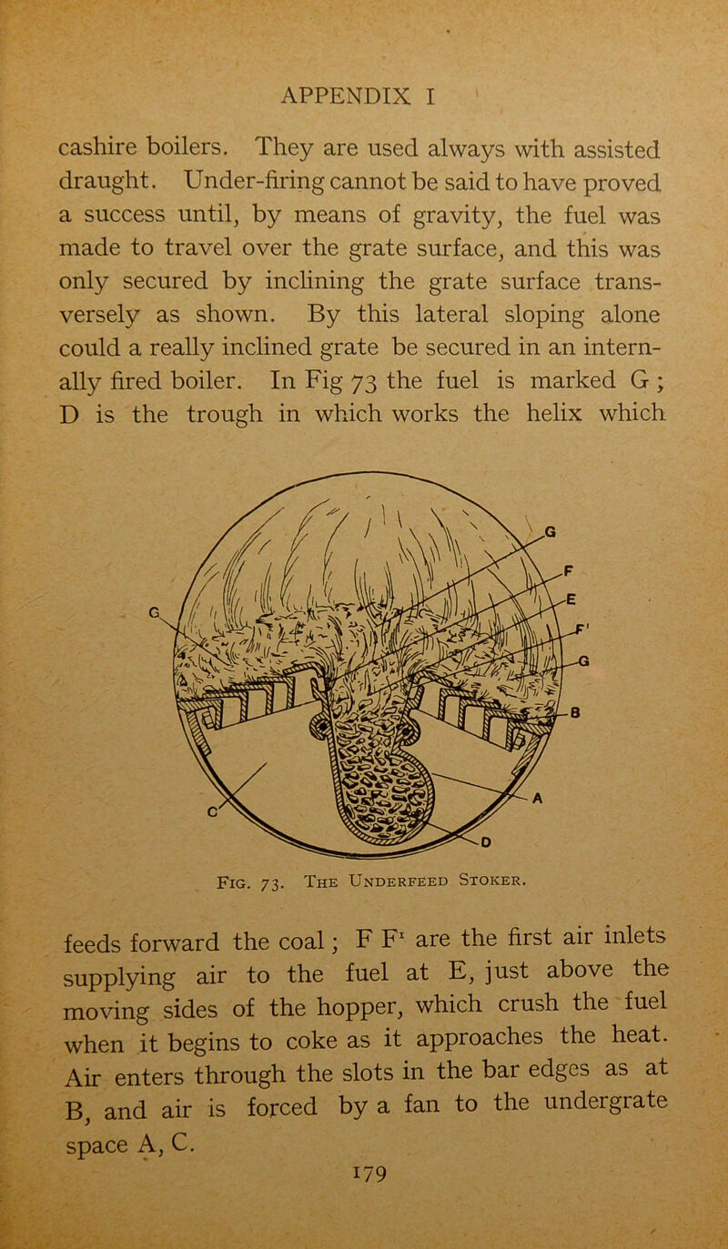 cashire boilers. They are used always with assisted draught. Under-firing cannot be said to have proved a success until, by means of gravity, the fuel was made to travel over the grate surface, and this was only secured by inclining the grate surface trans- versely as shown. By this lateral sloping alone could a really inclined grate be secured in an intern- ally fired boiler. In Fig 73 the fuel is marked G ; D is the trough in which works the helix which feeds forward the coal; F F1 are the first air inlets supplying air to the fuel at E, just above the moving sides of the hopper, which crush the fuel when it begins to coke as it approaches the heat. Air enters through the slots in the bar edges as at B, and air is forced by a fan to the undergrate space A, C. G Fig. 73. The Underfeed Stoker.