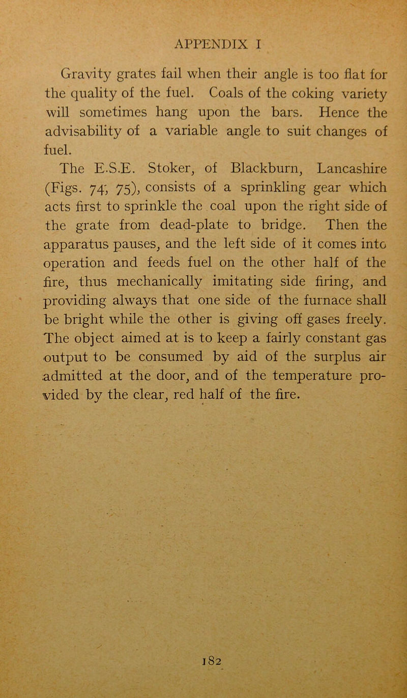 Gravity grates fail when their angle is too flat for the quality of the fuel. Coals of the coking variety will sometimes hang upon the bars. Hence the advisability of a variable angle to suit changes of fuel. The E.S.E. Stoker, of Blackburn, Lancashire (Figs. 74; 75), consists of a sprinkling gear which acts first to sprinkle the coal upon the right side of the grate from dead-plate to bridge. Then the apparatus pauses, and the left side of it comes intG operation and feeds fuel on the other half of the fire, thus mechanically imitating side firing, and providing always that one side of the furnace shall be bright while the other is giving off gases freely. The object aimed at is to keep a fairly constant gas output to be consumed by aid of the surplus air .admitted at the door, and of the temperature pro- vided by the clear, red half of the fire.