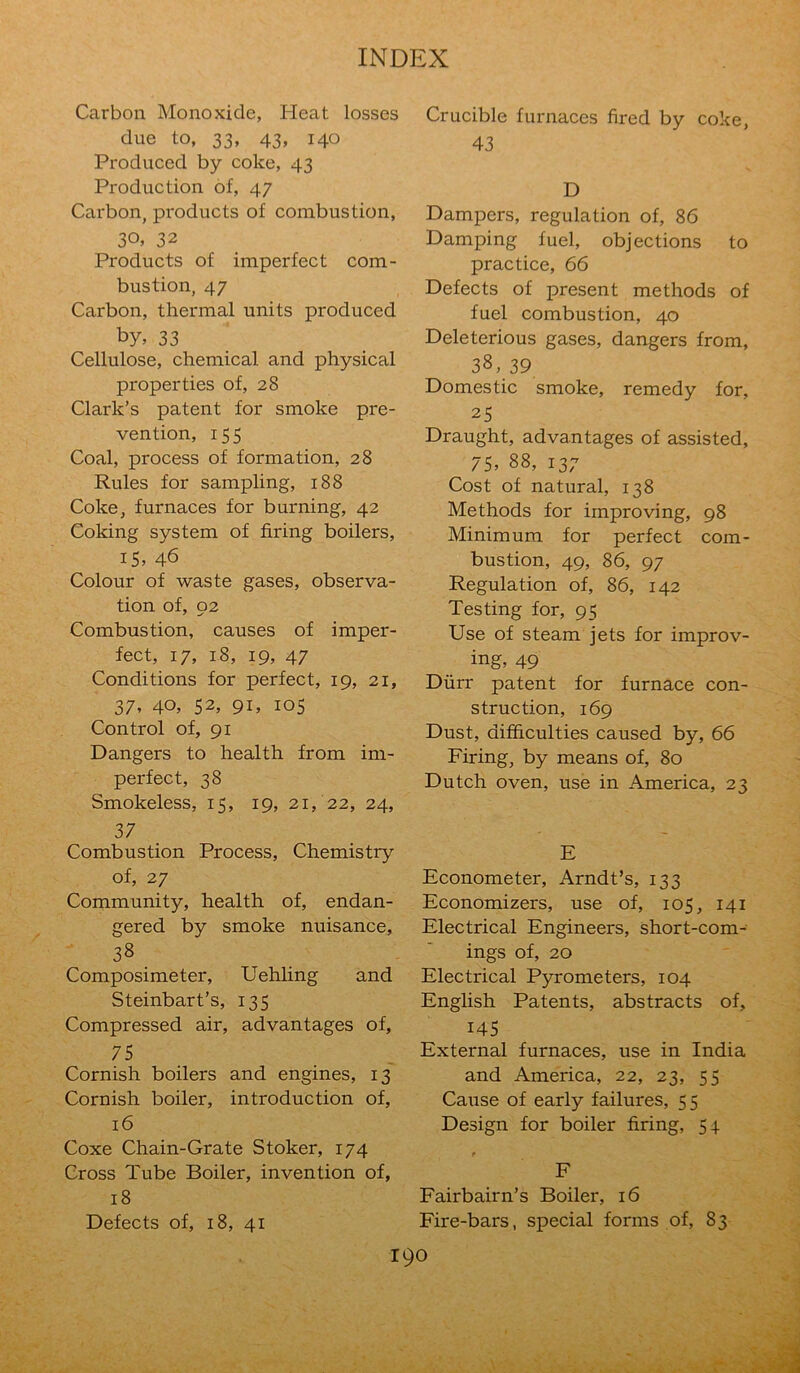Carbon Monoxide, Heat losses due to, 33, 43, 140 Produced by coke, 43 Production of, 47 Carbon, products of combustion, 30, 32 Products of imperfect com- bustion, 47 Carbon, thermal units produced by, 33 Cellulose, chemical and physical properties of, 28 Clark’s patent for smoke pre- vention, 155 Coal, process of formation, 28 Rules for sampling, 188 Coke, furnaces for burning, 42 Coking system of firing boilers, IS, 46 Colour of waste gases, observa- tion of, 92 Combustion, causes of imper- fect, 17, 18, 19, 47 Conditions for perfect, 19, 21, 37, 40, 52, 91, 105 Control of, 91 Dangers to health from im- perfect, 38 Smokeless, 15, 19, 21/22, 24, 37 Combustion Process, Chemistry of, 27 Community, health of, endan- gered by smoke nuisance, 38 Composimeter, Uehling and Steinbart’s, 135 Compressed air, advantages of, 75 Cornish boilers and engines, 13 Cornish boiler, introduction of, 16 Coxe Chain-Grate Stoker, 174 Cross Tube Boiler, invention of, 18 Defects of, 18, 41 Crucible furnaces fired by coke, 43 D Dampers, regulation of, 86 Damping fuel, objections to practice, 66 Defects of present methods of fuel combustion, 40 Deleterious gases, dangers from, 38, 39 Domestic smoke, remedy for, 25 Draught, advantages of assisted, ^ 75. 88, 137 Cost of natural, 138 Methods for improving, 98 Minimum for perfect com- bustion, 49, 86, 97 Regulation of, 86, 142 Testing for, 95 Use of steam jets for improv- ing. 49 Durr patent for furnace con- struction, 169 Dust, difficulties caused by, 66 Firing, by means of, 80 Dutch oven, use in America, 23 E Econometer, Arndt’s, 133 Economizers, use of, 105, 141 Electrical Engineers, short-com- ings of, 20 Electrical Pyrometers, 104 English Patents, abstracts of, 145 External furnaces, use in India and America, 22, 23, 55 Cause of early failures, 55 Design for boiler firing, 5 + F Fairbairn’s Boiler, 16 Fire-bars, special forms of, 83 100