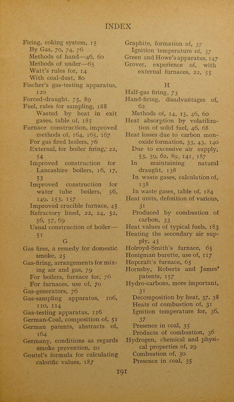 Firing, coking system, 15 By Gas, 70, 74, 76 Methods of hand—46, 60 Methods of under—65 Watt’s rules for, 14 With coal-dust, 80 Fischer’s gas-testing apparatus, 120 Forced-draught, 75, 89 Fuel, rules for sampling, 188 Wasted by heat in exit gases, table of, 185 Furnace construction, improved methods of, 164, 165, 167 For gas fired boilers, 76 External, for boiler firing,* 22, 54 Improved construction for Lancashire boilers, 16, 17, 53 Improved construction for water tube boilers, 56, 149, 153, 157 Improved crucible furnace, 45 Refractory lined, 22, 24, 52, 56, 57, 69 Usual construction of boiler— 5i G Gas fires, a remedy for domestic smoke, 25 Gas-firing, arrangements for mix- ing air and gas, 79 For boilers, furnace for, 76 For furnaces, use of, 70 Gas-generators, 76 Gas-sampling apparatus, 106, no, 114 Gas-testing apparatus, 116 German-Coal, composition of, 51 German patents, abstracts of, 164 Germany, conditions as regards smoke prevention, 20 Goutel’s formula for calculating calorific values, 187 Graphite, formation of, 37 Ignition temperature of, 37 Green and Howe’s apparatus, 147 Grover, experience of, with external furnaces, 22, 55 H Half-gas firing, 73 Hand-firing, disadvantages of, 62 Methods of, 14, 15, 46, 60 Heat absorption by volatiliza- tion of solid fuel, 46, 68 Heat losses due to carbon mon- oxide formation, 33, 43, 140 Due to excessive air supply, S3, 59, 62, 89, 141, 187 In maintaining natural draught, 138 In waste gases, calculation of, 138 In waste gases, table of, 184 Heat units, definition of various, 31 Produced by combustion of carbon, 33 Heat values of typical fuels, 183 Heating the secondary air sup- ply, 45 Holroyd-Smith’s furnace, 65 Honigman burette, use of, 117 Hopcraft’s furnace, 65 Hornsby, Roberts and James* patents, 157 Hydro-carbons, more important, 3i Decomposition by heat, 37, 38 Heats of combustion of, 31 Ignition temperature for, 36, 37 Presence in coal, 35 Products of combustion, 36 Hydrogen, chemical and physi- cal properties of, 29 Combustion of, 30 Presence in coal, 35
