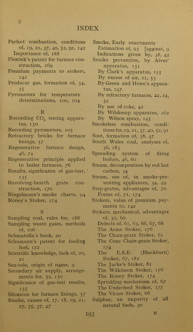 Perfect combustion, conditions of, 19, 21, 37, 40, 52, 91, 142 Importance of, 188 Piontek’s patent for furnace con- struction, 169 Premium payments to stokers, 142 Producer gas, formation of, 34, 35 Pyrometers for temperature determinations, 100, 104 R Recording C02 testing appara- tus, 130 Recording pyrometers, 105 Refractory bricks for furnace linings, 57 Regenerative furnace design, 46, 74 Regenerative principle applied to boiler furnaces, 76 Results, significance of gas-test. 135 Revolving-hearth grate con- struction, 170 Ringelmann’s smoke charts, 94 Roney's Stoker, 174 S Sampling coal, rules for, 188 Samphng waste gases, methods of, 106 Schmatolla’s book, 20 Schumann’s patent for feeding fuel, 172 Scientific knowledge, lack of, 20, 21 Sea-cole, origin of name, 9 Secondary air supply, arrange- ments for, 52, 150 Significance of gas-test results, 135 Siloxicon for furnace linings, 57 Smoke, causes of, 17, 18, 19, 21, 27. 35. 37. 47 Smoke, Early enactments Estimation of, 93 [against, 9 Indications given by, 38. 42 Smoke prevention, by Alves’ apparatus, 151 By Clark’s apparatus, 155 By excess of air, 21, 53 By Green and Howe’s appara- tus, 147 By refractory furnaces, 22, 24, 52 By use of coke, 42 By Wilskemp apparatus, 162 By Wilson spray, 145 vSmokeless combustion, condi- tions for, 19, 21, 37. 40, 52, 91 Soot, formation of, 38, 47 South Wales coal, analyses of, 36, 183 Spreading system of firing boilers, 46, 60 Steam, decomposition by red hot carbon, 34 Steam, use of, in smoke-pre- venting appliances, 34, 49 Step-grates, advantages of, 70 Forms of, 71, 174 Stokers, value of premium pay- ments to, 142 Stokers, mechanical, advantages of, 50, 60 Defects of, 61, 63, 66, 67, 68 The Acme Stoker, 176 The Chain-grate Stoker, 61 The Coxe Chain-grate Stoker, 174 The E.S.E. (Blackburn) Stoker, 67, 182 The Jucke’s Stoker, 61 The Wilkinson Stoker, 176 The Roney Stoker, 174 Sprinkling mechanism of, 67 The Underfeed Stoker, 177 The Vicars Stoker, 66 Sulphur, an impurity of all natural fuels, 30 N