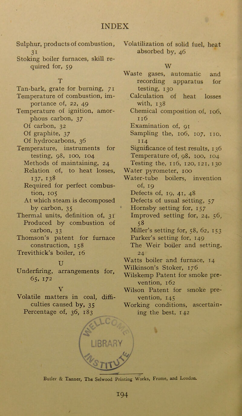 Sulphur, products of combustion, 3i Stoking boiler furnaces, skill re- quired for, 59 T Tan-bark, grate for burning, 71 Temperature of combustion, im- portance of, 22, 49 Temperature of ignition, amor- phous carbon, 37 Of carbon, 32 Of graphite, 37 Of hydrocarbons, 36 Temperature, instruments for testing, 98, 100, 104 Methods of maintaining, 24 Relation of, to heat losses, i37> 138 Required for perfect combus- tion, 105 At which steam is decomposed by carbon, 35 Thermal units, definition of, 31 Produced by combustion of carbon, 33 Thomson’s patent for furnace construction, 158 Trevithick’s boiler, 16 U Underfiring, arrangements for, 65, 172 V Volatile matters in coal, diffi- culties caused by, 35 Percentage of, 36, 183 Volatilization of solid fuel, heat absorbed by, 46 W Waste gases, automatic and recording apparatus for testing, 130 Calculation of heat losses with, 138 Chemical composition of, 106, 116 Examination of, 91 Sampling the, 106, 107, no, 114 Significance of test results, 136 Temperature of, 98, 100, 104 Testing the, 116, 120, 121, 130 Water pyrometer, 100 Water-tube boilers, invention of, 19 Defects of, 19, 41, 48 Defects of usual setting, 57 Hornsby setting for, 157 Improved setting for, 24, 56, 58 Miller’s setting for, 58, 62, 153 Parker’s setting for, 149 The Weir boiler and setting, 24 Watts boiler and furnace, 14 Wilkinson’s Stoker, 176 Wilskemp Patent for smoke pre- vention, 162 Wilson Patent for smoke pre- vention, 145 Working conditions, ascertain- ing the best, 142 Butler & Tanner, The Selwood Printing Works, Frome, and Loudon. J