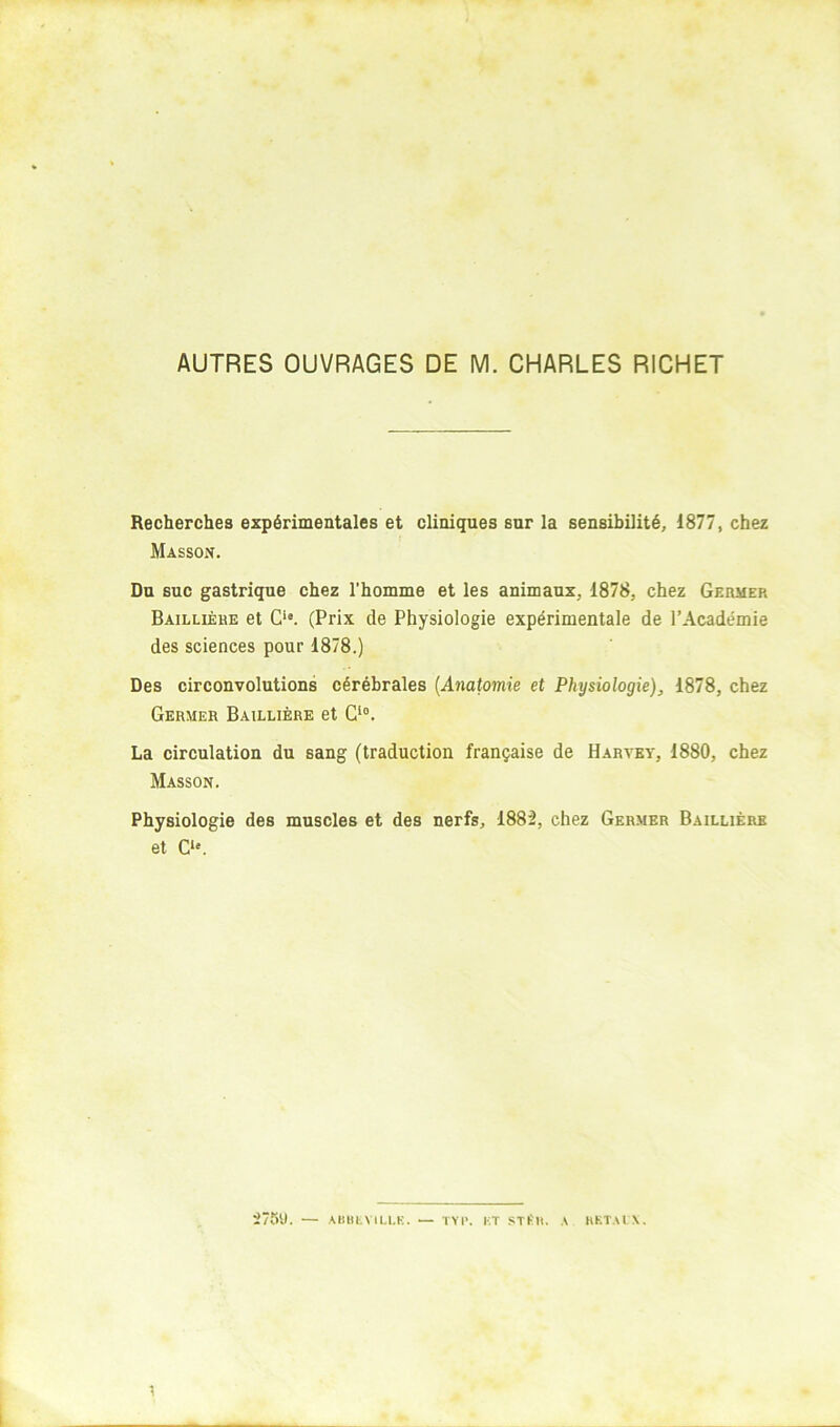 AUTRES OUVRAGES DE M. CHARLES RICHET Recherches expérimentales et cliniques sur la sensibilité, 1877, chez Masson. Du suc gastrique chez l'homme et les animaux, 1878, chez Germer Baillière et C‘*. (Prix de Physiologie expérimentale de l’Académie des sciences pour 1878.) Des circonvolutions cérébrales {Anatomie et Physiologie), 1878, chez Germer Baillière et C‘°. La circulation du sang (traduction française de Harvey, 1880, chez Masson. Physiologie des muscles et des nerfs, 1882, chez Germer Baillière et C“. 275'J. — AliBtVILLK. — TYI\ KT STI'll. A HKTAIX.