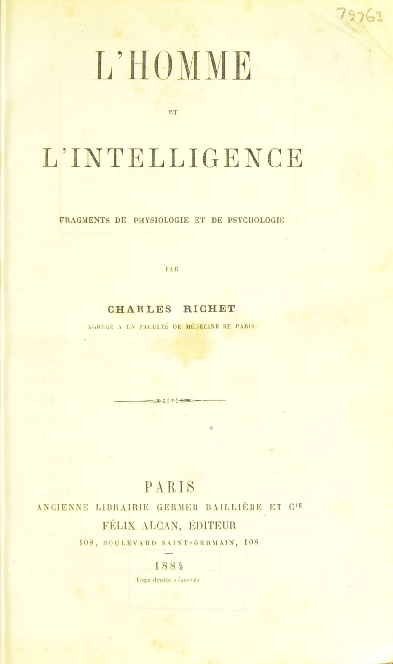 ■7ï?(.î KT L’INTELLIGENCE FRAGMENTS DE PHYSIOLOGIE ET DE PSYCHOLOGIE PAn CHARLES RICHET AI.HF.OÉ A I, \ FACULTÉ Dlî StÉDFXINE DE PABl* PARIS ANCIENNE LlUHAIRIE GERMER RAILLIÈRE ET C'E FÉLIX ALCAN, ÉDITEUR 108, BOULEVARD S A l N T - G E R M A I N , 108 I 88'l Ton» >iroiU icispf'nü