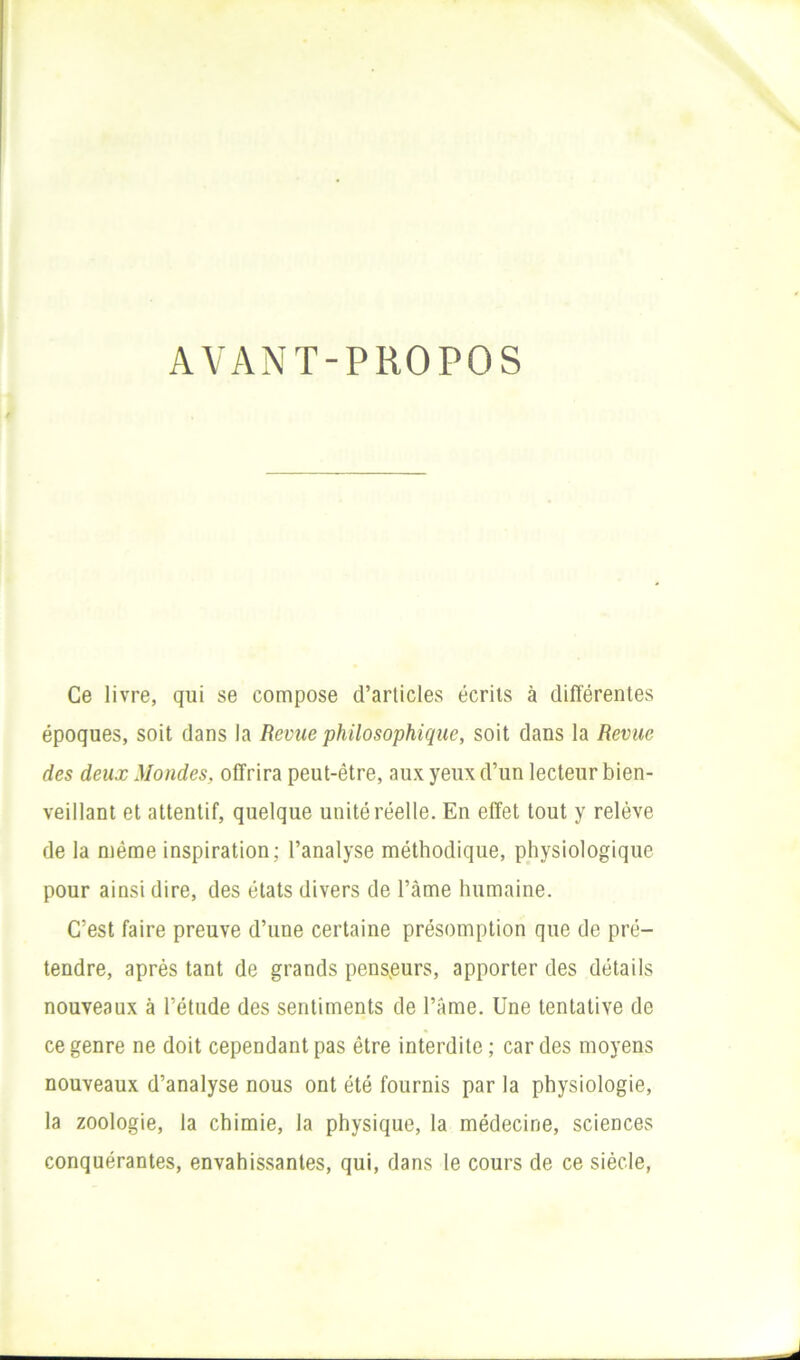 AVANT-PROPOS Ce livre, qui se compose d’articles écrits à différentes époques, soit dans la Revue philosophique, soit dans la Revue des deux Mondes, offrira peut-être, aux yeux d’un lecteur bien- veillant et attentif, quelque unité réelle. En effet tout y relève de la même inspiration; l’analyse méthodique, physiologique pour ainsi dire, des états divers de l’âme humaine. C’est faire preuve d’une certaine présomption que de pré- tendre, après tant de grands penseurs, apporter des détails nouveaux à l’étude des sentiments de l’Ame. Une tentative de ce genre ne doit cependant pas être interdite; cardes moyens nouveaux d’analyse nous ont été fournis par la physiologie, la zoologie, la chimie, la physique, la médecine, sciences conquérantes, envahissantes, qui, dans le cours de ce siècle.