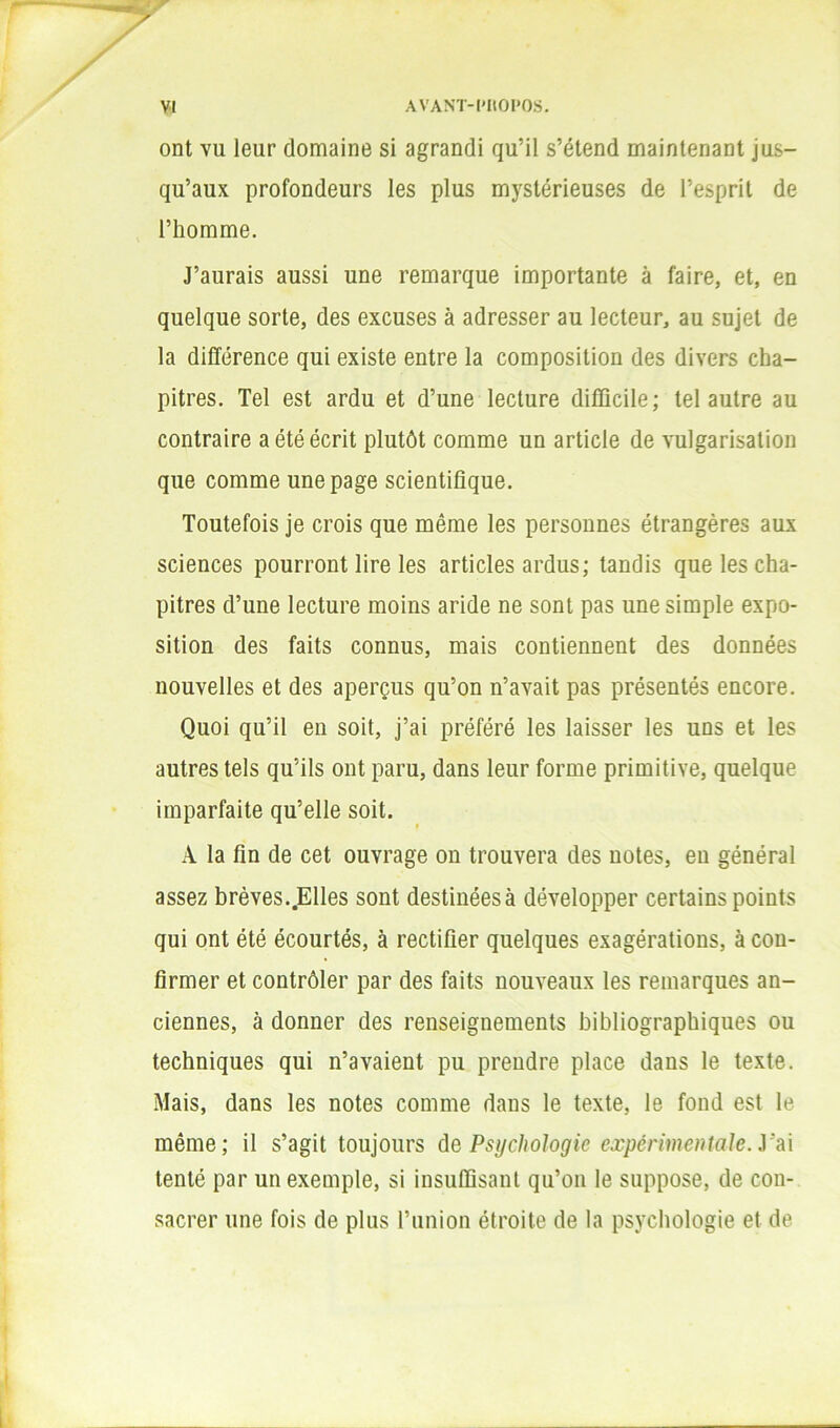 ont VU leur domaine si agrandi qu’il s’étend maintenant jus- qu’aux profondeurs les plus mystérieuses de l’esprit de l’homme. J’aurais aussi une remarque importante à faire, et, en quelque sorte, des excuses à adresser au lecteur, au sujet de la différence qui existe entre la composition des divers cha- pitres. Tel est ardu et d’une lecture difficile; tel autre au contraire a été écrit plutôt comme un article de vulgarisation que comme une page scientifique. Toutefois je crois que même les personnes étrangères aux sciences pourront lire les articles ardus; tandis que les cha- pitres d’une lecture moins aride ne sont pas une simple expo- sition des faits connus, mais contiennent des données nouvelles et des aperçus qu’on n’avait pas présentés encore. Quoi qu’il en soit, j’ai préféré les laisser les uns et les autres tels qu’ils ont paru, dans leur forme primitive, quelque imparfaite qu’elle soit. A la fin de cet ouvrage on trouvera des notes, en général assez brèves..Elles sont destinées à développer certains points qui ont été écourtés, à rectifier quelques exagérations, à con- firmer et contrôler par des faits nouveaux les remarques an- ciennes, à donner des renseignements bibliographiques ou techniques qui n’avaient pu prendre place dans le texte. Mais, dans les notes comme dans le texte, le fond est le même; il s’agit toujours de Psychologie expérimentale, y d\ tenté par un exemple, si insuffisant qu’oii le suppose, de con- sacrer une fois de plus l’union étroite de la psychologie et de