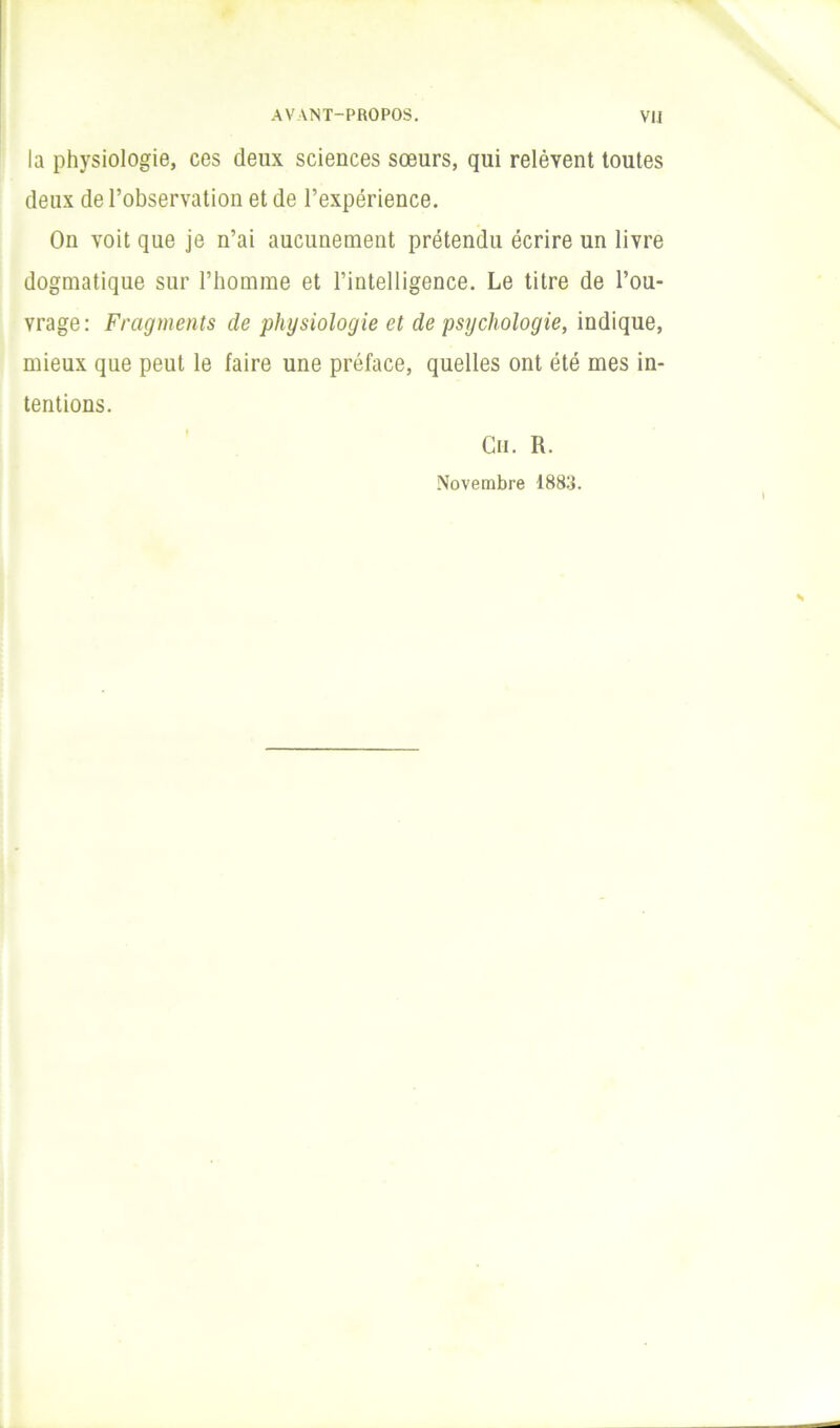 la physiologie, ces deux sciences sœurs, qui relèvent toutes deux de l’observation et de l’expérience. On voit que je n’ai aucunement prétendu écrire un livre dogmatique sur l’homme et l’intelligence. Le titre de l’ou- vrage: Fragments de physiologie et de psychologie, indique, mieux que peut le faire une préface, quelles ont été mes in- tentions. Cii. R. .Novembre 188:j.