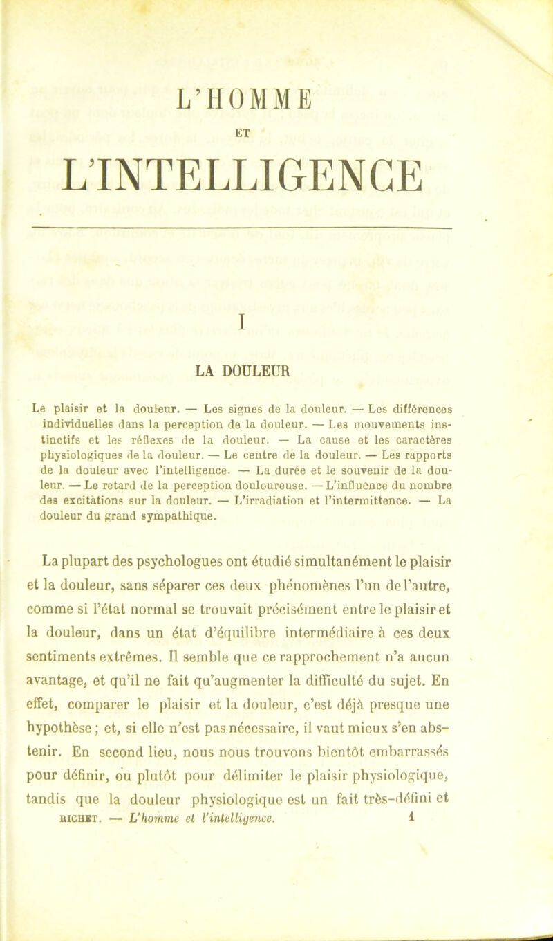 L’HOMME ET L’INTELLIGENCE I LA DOULEUR Le plaisir et la douleur. — Les signes de la douleur. — Les différences individuelles dans la perception de la douleur. — Les mouvements ins- tinctifs et les réflexes de la douleur. — La cause et les caractères physiologiques de la douleur. — Le centre de la douleur. — Les rapports de la douleur avec l’intelligence. — La durée et le souvenir de la dou- leur. — Le retard de la perception douloureuse. —L’influence du nombre des excitations sur la douleur. — L’irradiation et l’intermittence. — La douleur du grand sympathique. La plupart des psychologues ont étudié simultanément le plaisir et la douleur, sans séparer ces deux phénomènes l’un de l’autre, comme si l’état normal se trouvait précisément entre le plaisir et la douleur, dans un état d’équilibre intermédiaire à ces deux sentiments extrêmes. Il semble que ce rapprochement n’a aucun avantage, et qu’il ne fait qu’augmenter la difficulté du sujet. En effet, comparer le plaisir et la douleur, c’est déjà presque une hypothèse ; et, si elle n’est pas nécessaire, il vaut mieux s’en abs- tenir. En second lieu, nous nous trouvons bientôt embarrassés pour définir, ou plutôt pour délimiter le plaisir physiologique, tandis que la douleur physiologique est un fait très-défini et BiCHJtT. — L’homme et l’intelligence. 1