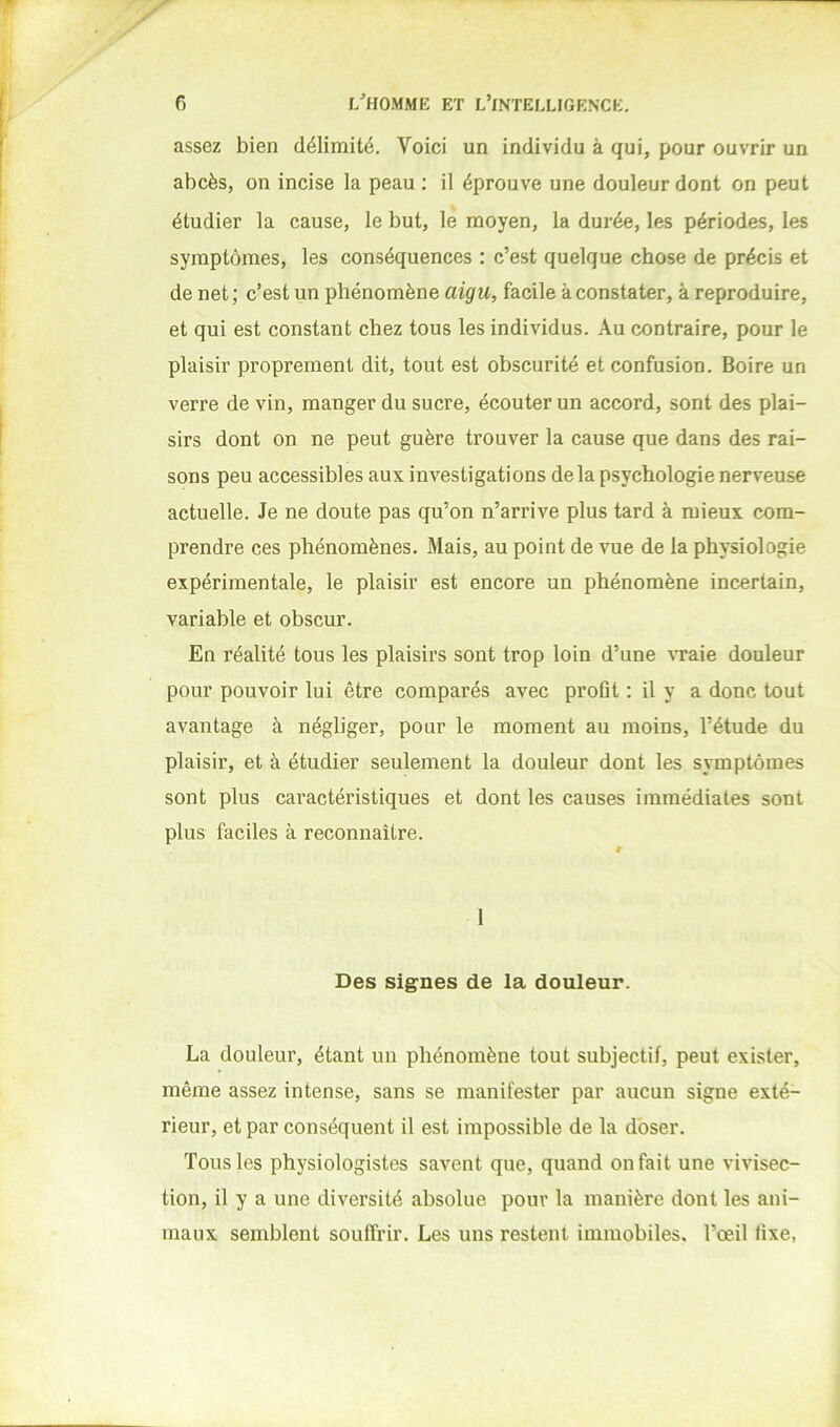 assez bien délimité. Voici un individu à qui, pour ouvrir un abcès, on incise la peau ; il éprouve une douleur dont on peut étudier la cause, le but, le moyen, la durée, les périodes, les symptômes, les conséquences : c’est quelque chose de précis et de net; c’est un phénomène aigu, facile à constater, à reproduire, et qui est constant chez tous les individus. Au contraire, pour le plaisir proprement dit, tout est obscurité et confusion. Boire un verre de vin, manger du sucre, écouter un accord, sont des plai- sirs dont on ne peut guère trouver la cause que dans des rai- sons peu accessibles aux investigations delà psychologie nerveuse actuelle. Je ne doute pas qu’on n’arrive plus tard à mieux com- prendre ces phénomènes. Mais, au point de vue de la physiologie expérimentale, le plaisir est encore un phénomène incertain, variable et obscur. En réalité tous les plaisirs sont trop loin d’une ^Taie douleur pour pouvoir lui être comparés avec proflt : il y a donc tout avantage à négliger, pour le moment au moins, l’étude du plaisir, et à étudier seulement la douleur dont les symptômes sont plus caractéristiques et dont les causes immédiates sont plus faciles à reconnaître. Des signes de la douleur. La douleur, étant un phénomène tout subjectif, peut exister, même assez intense, sans se manifester par aucun signe exté- rieur, et par conséquent il est impossible de la d'oser. Tous les physiologistes savent que, quand on fait une vivisec- tion, il y a une diversité absolue pour la manière dont les ani- maux semblent souffrir. Les uns restent immobiles, l’œil fixe,
