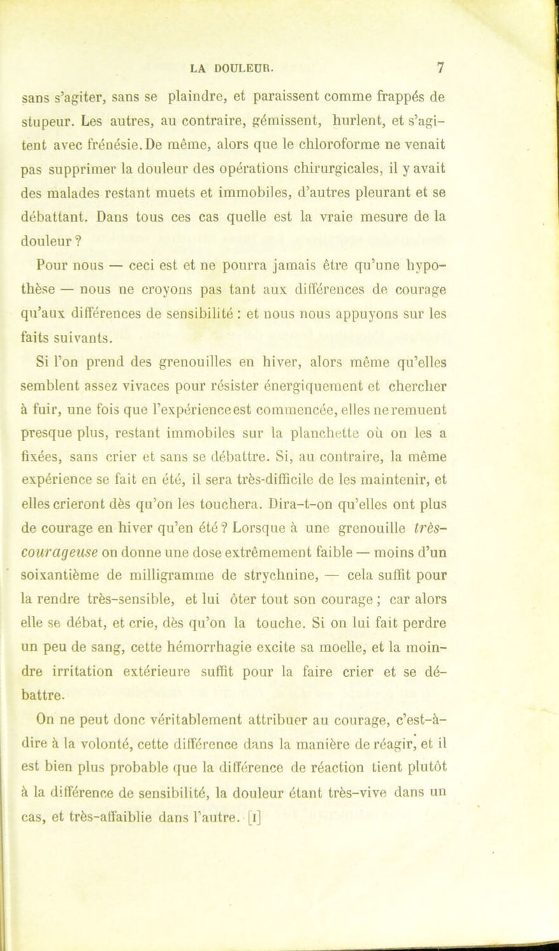 sans s’agiter, sans se plaindre, et paraissent comme frappés de stupeur. Les autres, au contraire, gémissent, hurlent, et s’agi- tent avec frénésie. De même, alors que le chloroforme ne venait pas supprimer la douleur des opérations chirurgicales, il y avait des malades restant muets et immobiles, d’autres pleurant et se débattant. Dans tous ces cas quelle est la vraie mesure de la douleur ? Pour nous — ceci est et ne pourra jamais être qu’une hypo- thèse — nous ne croyons pas tant aux différences de courage qu’aux différences de sensibilité : et nous nous appuyons sur les faits suivants. Si l’on prend des grenouilles en hiver, alors même qu’elles semblent assez vivaces pour résister énergiquement et chercher à fuir, une fois que l’expérienceest commencée, elles ne remuent presque plus, restant immobiles sur la planchette où on les a fixées, sans crier et sans se débattre. Si, au contraire, la même expérience se fait en été, il sera très-difficile de les maintenir, et elles crieront dès qu’on les touchera. Dira-t-on qu’elles ont plus de courage en hiver qu’en été ? Lorsque à une grenouille très- courageuse on donne une dose extrêmement faible — moins d’un soixantième de milligramme de strychnine, — cela suffit pour la rendre très-sensible, et lui ôter tout son courage ; car alors elle se débat, et crie, dès qu’on la touche. Si on lui fait perdre un peu de sang, cette hémorrhagie excite sa moelle, et la moin- dre irritation extérieure suffit pour la faire crier et se dé- battre. On ne peut donc véritablement attribuer au courage, c’est-à- dire à la volonté, cette différence dans la manière de réagir, et il est bien plus probable que la différence de réaction tient plutôt à la différence de sensibilité, la douleur étant très-vive dans un cas, et très-affaiblie dans l’autre, [i]