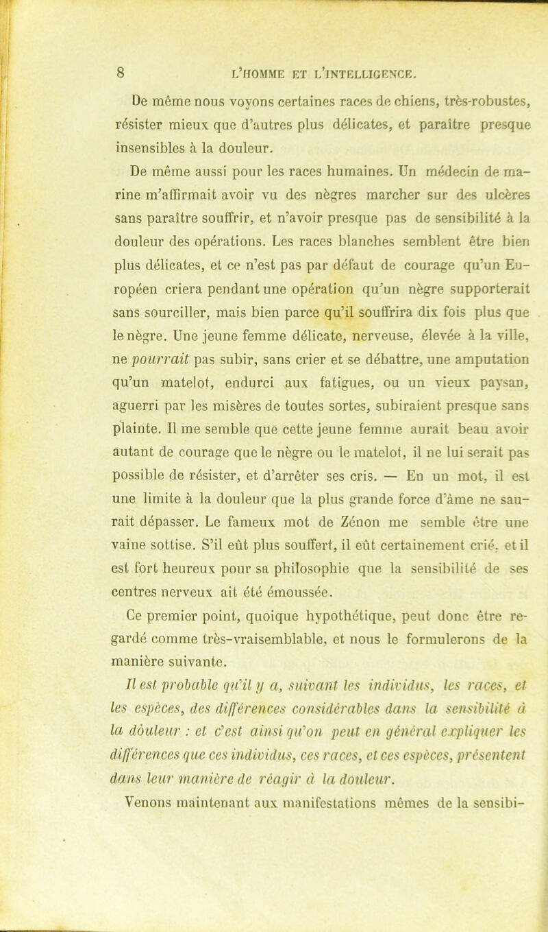 De même nous voyons certaines races de chiens, très-robustes, résister mieux que d’autres plus délicates, et paraître presque insensibles à la douleur. De même aussi pour les races humaines. Un médecin de ma- rine m’affirmait avoir vu des nègres marcher sur des ulcères sans paraître souffrir, et n’avoir presque pas de sensibilité à la douleur des opérations. Les races blanches semblent être bien plus délicates, et ce n’est pas par défaut de courage qu’un Eu- ropéen criera pendant une opération qu’un nègre supporterait sans sourciller, mais bien parce qu’il souffrira dix fois plus que le nègre. Une jeune femme délicate, nerveuse, élevée à la ville, ne pourrait pas subir, sans crier et se débattre, une amputation qu’un matelot, endurci aux fatigues, ou un vieux paysan, aguerri par les misères de toutes sortes, subiraient presque sans plainte. Il me semble que cette jeune femme aurait beau avoir autant de courage que le nègre ou le matelot, il ne lui serait pas possible de résister, et d’arrêter ses cris. — En un mot, il est une limite à la douleur que la plus grande force d’àme ne sau- rait dépasser. Le fameux mot de Zénon me semble être une vaine sottise. S’il eût plus souffert, il eût certainement crié, et il est fort heureux pour sa philosophie que la sensibilité de ses centres nerveux ait été émoussée. Ce premier point, quoique hypothétique, peut donc être re- gardé comme très-vraisemblable, et nous le formulerons de la manière suivante. Il est probable quHl y a, suivant les individus, les races, et les espèces, des différences considérables dans la sensibilité à la douleur : et c'est ainsi qu'on peut en général expliquer les différences que ces individus, ces races, et ces espèces, présentent dans leur manière de réagir à la douleur. Venons maintenant aux manifestations mêmes de la sensibi-