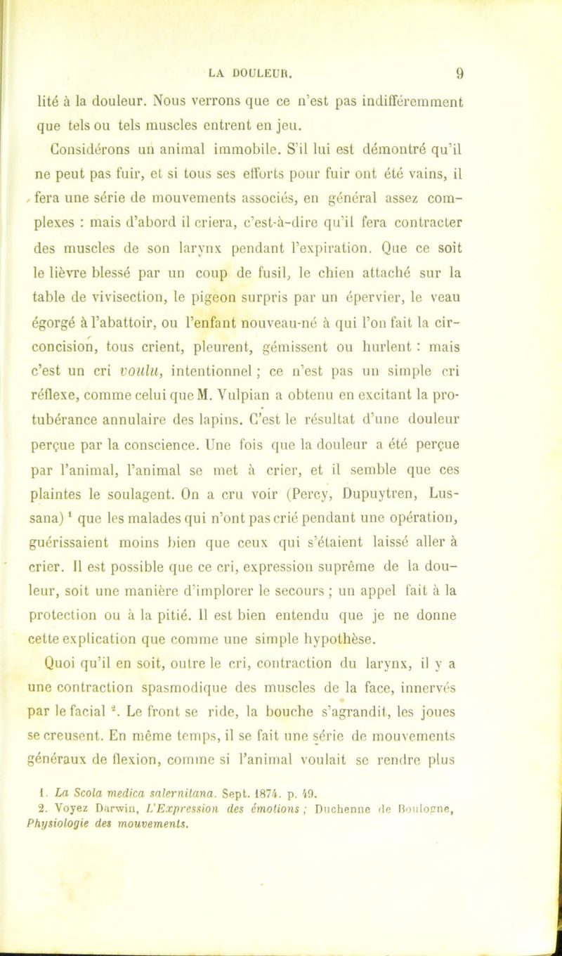 lité à la douleur. Nous verrons que ce n’est pas indifféremment que tels ou tels muscles entrent en jeu. Considérons un animal immobile. S’il lui est démontré qu’il ne peut pas fuir, et si tous ses efforts pour fuir ont été vains, il ^ fera une série de mouvements associés, en général assez com- plexes : mais d’abord il criera, c’est-à-dire qu’il fera contracter des muscles de son larynx pendant l’expiration. Que ce soit le UèATe blessé par un coup de fusil, le chien attaché sur la table de vivisection, le pigeon surpris par un épervier, le veau égorgé à l’abattoir, ou l’enfant nouveau-né à qui l’on fait la cir- concision, tous crient, pleurent, gémissent ou hurlent : mais c’est un cri voulu, intentionnel ; ce n’est pas un simple cri réflexe, comme celui queM. Vulpian a obtenu en excitant la pro- tubérance annulaire des lapins. C’est le résultat d’une douleur perçue par la conscience. Une fois que la douleur a été perçue par l’animal, l’animal se met à crier, et il semble que ces plaintes le soulagent. On a cru voir (Percy, Dupuytren, Lus- sana) ‘ que les malades qui n’ont pas crié pendant une opération, guérissaient moins bien que ceux qui s’étaient laissé aller à crier. H est possible que ce cri, expression suprême de la dou- leur, soit une manière d’implorer le secours ; un appel fait à la protection ou à la pitié. 11 est bien entendu que je ne donne cette explication que comme une simple hypothèse. Quoi qu’il en soit, outre le cri, contraction du larynx, il y a une contraction spasmodique des muscles de la face, innervés par le facial Le front se ride, la bouche s’agrandit, les joues se creusent. En même temps, il se fait une série de mouvements généraux de flexion, comme si l’animal voulait se rendre plus 1. La Scola medica mlernitana. Sept. 1874. p. 49. 2. Voyez Darwiu, L'Expression des émotions; nuchenne de Ronlofrne, Physiologie des mouvements.