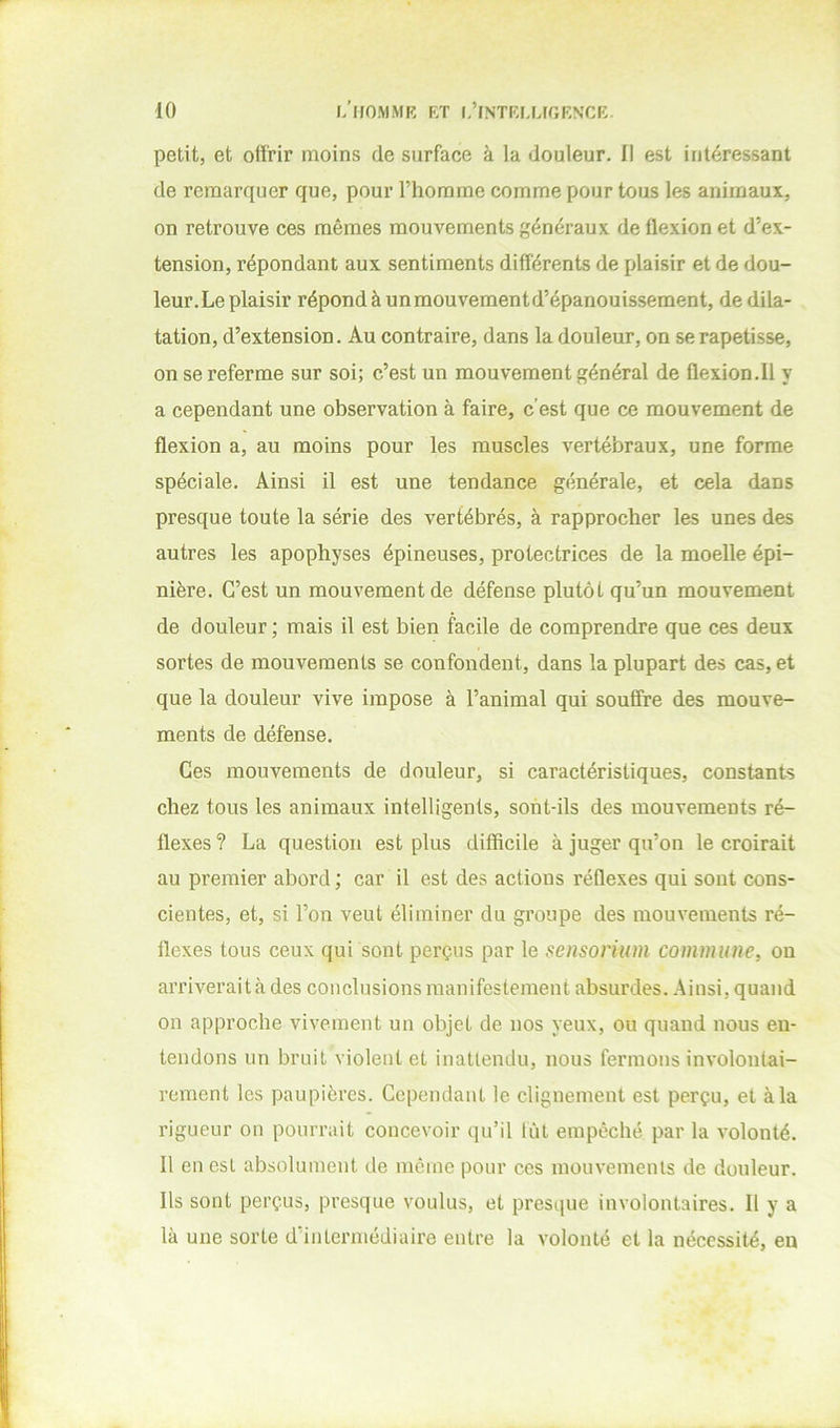 petit, et offrir moins de surface à la douleur. Il est intéressant de remarquer que, pour l’homme comme pour tous les animaux, on retrouve ces mêmes mouvements généraux de flexion et d’ex- tension, répondant aux sentiments différents de plaisir et de dou- leur. Le plaisir répond à un mouvement d’épanouissement, de dila- tation, d’extension. Au contraire, dans la douleur, on se rapetisse, on se referme sur soi; c’est un mouvement général de flexion.il y a cependant une observation à faire, c’est que ce mouvement de flexion a, au moins pour les muscles vertébraux, une forme spéciale. Ainsi il est une tendance générale, et cela dans presque toute la série des vertébrés, à rapprocher les unes des autres les apophyses épineuses, protectrices de la moelle épi- nière. C’est un mouvement de défense plutôt qu’un mouvement de douleur; mais il est bien facile de comprendre que ces deux sortes de mouvements se confondent, dans la plupart des cas, et que la douleur vive impose à l’animal qui souffre des mouve- ments de défense. Ces mouvements de douleur, si caractéristiques, constants chez tous les animaux intelligents, sont-ils des mouvements ré- flexes ? La question est plus difficile à juger qu’on le croirait au premier abord; car il est des actions réflexes qui sont cons- cientes, et, si l’on veut éliminer du groupe des mouvements ré- flexes tous ceux qui sont perçus par le sensoriiim commune, ou arriverai ta des conclusions manifestement absurdes. Ainsi, quand on approche vivement un objet de nos yeux, ou quand nous en- tendons un bruit violent et inattendu, nous fermons involontai- rement les paupières. Cependant le clignement est perçu, et à la rigueur on pourrait concevoir qu’il lût empêché par la volonté. 11 en est absolument de meme pour ces mouvements de douleur. Ils sont perçus, presque voulus, et presque involontaires. Il y a là une sorte d’intermédiaire entre la volonté et la nécessité, en