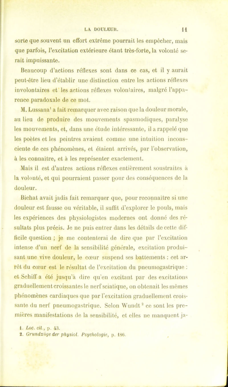 sorte que souvent un effort extrême pourrait les empêcher, mais que parfois, l’excitation extérieure étant très-forte, la volonté se- rait impuissante. Beaucoup d’actions réflexes sont dans ce cas, et il y aurait peut-être lieu d’établir une distinction entre les actions réflexes involontaires et'les actions réflexes volontaires, malgré l’appa- rence paradoxale de ce mot. M. Lussana' a fait remarquer avec raison que la douleur morale, au lieu de produire des mouvements spasmodiques, paralyse les mouvements, et, dans une étude intéressante, il a rappelé que les poètes et les peintres avaient comme une intuition incons- ciente de ces phénomènes, et étaient arrivés, par l’observation, à les connaître, et à les représenter exactement. Mais il est d’autres actions réflexes entièrement soustraites à la volonté, et qui pourraient passer pour des conséquences de la douleur. Bichat avait jadis fait remarquer que, pour reconnaître si une douleur est fausse ou véritable, il suffit d’explorer le pouls, mais les expériences des physiologistes modernes ont donné des ré- sultats plus précis. Je ne puis entrer dans les détails de cette dif- ficile question ; je me contenterai de dire que par l’excitation intense d’un nerf de la sensibilité générale, excitation produi- sant une vive douleur, le cœur suspend ses battements ; cet ar- rêt du cœur est le résultat de l’excitation du pneumogastrique : et Schiff a été jusqu’à dire qu’en excitant par des excitations graduellement croissantes le nerf sciatique, on obtenait les mêmes phénomènes cardiaques que par l’excitation graduellement crois- sante du nerf pneumogastrique. Selon Wundt^ ce sont les pre- mières manifestations de la sensibilité, et elles ne manquent ja- 1. Loc. cil., p. 43. 2. Grundzüye der physiol. Psychologie, p. 1S6.