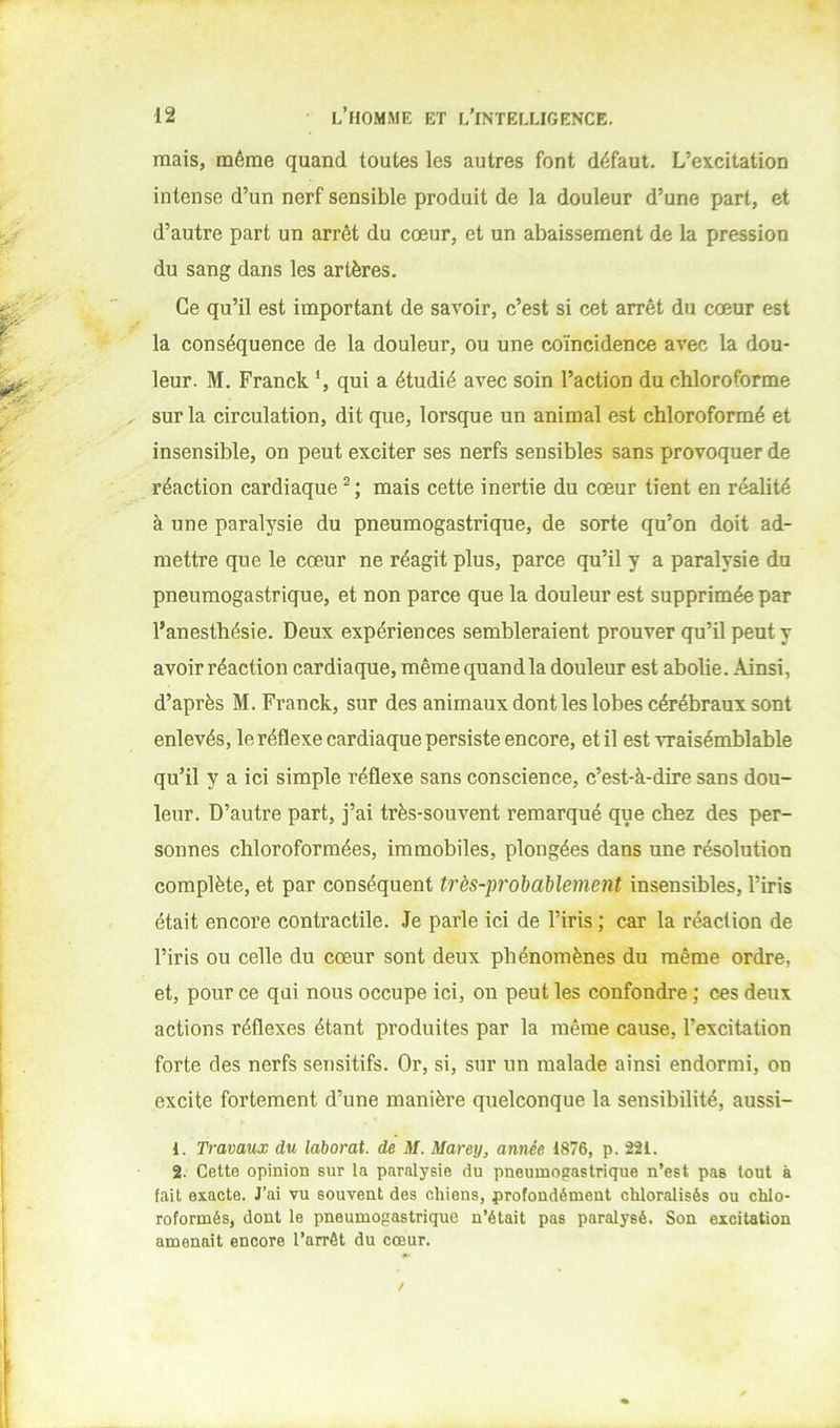 mais, même quand toutes les autres font défaut. L’excitation intense d’un nerf sensible produit de la douleur d’une part, et d’autre part un arrêt du cœur, et un abaissement de la pression du sang dans les artères. Ce qu’il est important de savoir, c’est si cet arrêt du cœur est la conséquence de la douleur, ou une coïncidence avec la dou- leur. M. Franck ‘, qui a étudié avec soin l’action du chloroforme sur la circulation, dit que, lorsque un animal est chloroformé et insensible, on peut exciter ses nerfs sensibles sans provoquer de réaction cardiaque mais cette inertie du cœur tient en réalité à une paralysie du pneumogastrique, de sorte qu’on doit ad- mettre que le cœur ne réagit plus, parce qu’il y a paralysie du pneumogastrique, et non parce que la douleur est supprimée par l’anesthésie. Deux expériences sembleraient prouver qu’il peut y avoir réaction cardiaque, même quandla douleur est abolie. Ainsi, d’après M. Franck, sur des animaux dont les lobes cérébraux sont enlevés, le réflexe cardiaque persiste encore, et il est vraisémblable qu’il y a ici simple réflexe sans conscience, c’est-à-dire sans dou- leur. D’autre part, j’ai très-souvent remarqué que chez des per- sonnes chloroformées, immobiles, plongées dans une résolution complète, et par conséquent très-pj'obablenient insensibles, l’iris était encore contractile. Je parle ici de l’iris ; car la réaction de l’iris ou celle du cœur sont deux phénomènes du même ordre, et, pour ce qui nous occupe ici, on peut les confondre ; ces deux actions réflexes étant produites par la même cause, l’excitation forte des nerfs sensitifs. Or, si, sur un malade ainsi endormi, on excite fortement d’une manière quelconque la sensibilité, aussi- 1. Travaux du laborat. de M. Mareij, année 1876, p. 221. 2. Cette opinion sur la paralysie du pneumogastrique n’est pas tout à fait exacte. J’ai vu souvent des chiens, profondément chloralisés ou chlo- roformés, dont le pneumogastrique n’était pas paralysé. Son excitation amenait encore l’arrêt du cœur.