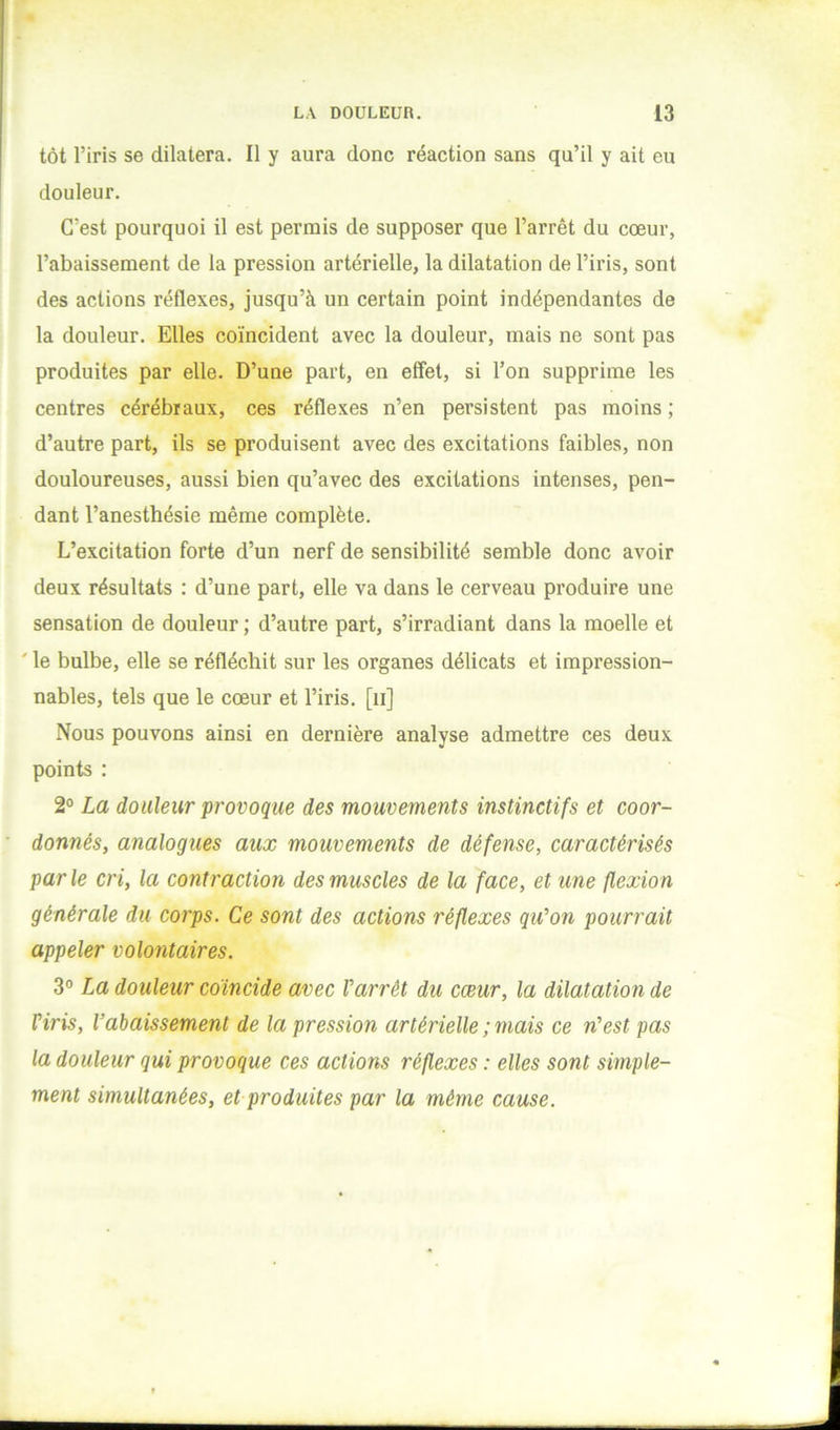 tôt l’iris se dilatera. Il y aura donc réaction sans qu’il y ait eu douleur. C’est pourquoi il est permis de supposer que l’arrêt du cœur, l’abaissement de la pression artérielle, la dilatation de l’iris, sont des actions réflexes, jusqu’à un certain point indépendantes de la douleur. Elles coïncident avec la douleur, mais ne sont pas produites par elle. D’une part, en effet, si l’on supprime les centres cérébraux, ces réflexes n’en persistent pas moins ; d’autre part, ils se produisent avec des excitations faibles, non douloureuses, aussi bien qu’avec des excitations intenses, pen- dant l’anesthésie même complète. L’excitation forte d’un nerf de sensibilité semble donc avoir deux résultats : d’une part, elle va dans le cerveau produire une sensation de douleur ; d’autre part, s’irradiant dans la moelle et ' le bulbe, elle se réfléchit sur les organes délicats et impression- nables, tels que le cœur et l’iris, [ii] Nous pouvons ainsi en dernière analyse admettre ces deux points ; 2° La douleur provoque des mouvements instinctifs et coor- donnés, analogues aux mouvements de défense, caractérisés parle cri, la contraction des muscles de la face, et une flexion générale du corps. Ce sont des actions réflexes qu’on pourrait appeler volontaires. 3° La douleur coïncide avec Varrêt du cœur, la dilatation de Viris, l’abaissement de la pression artérielle ; mais ce n’est pas la douleur qui provoque ces actions réflexes : elles sont simple- ment simultanées, et produites par la même cause.