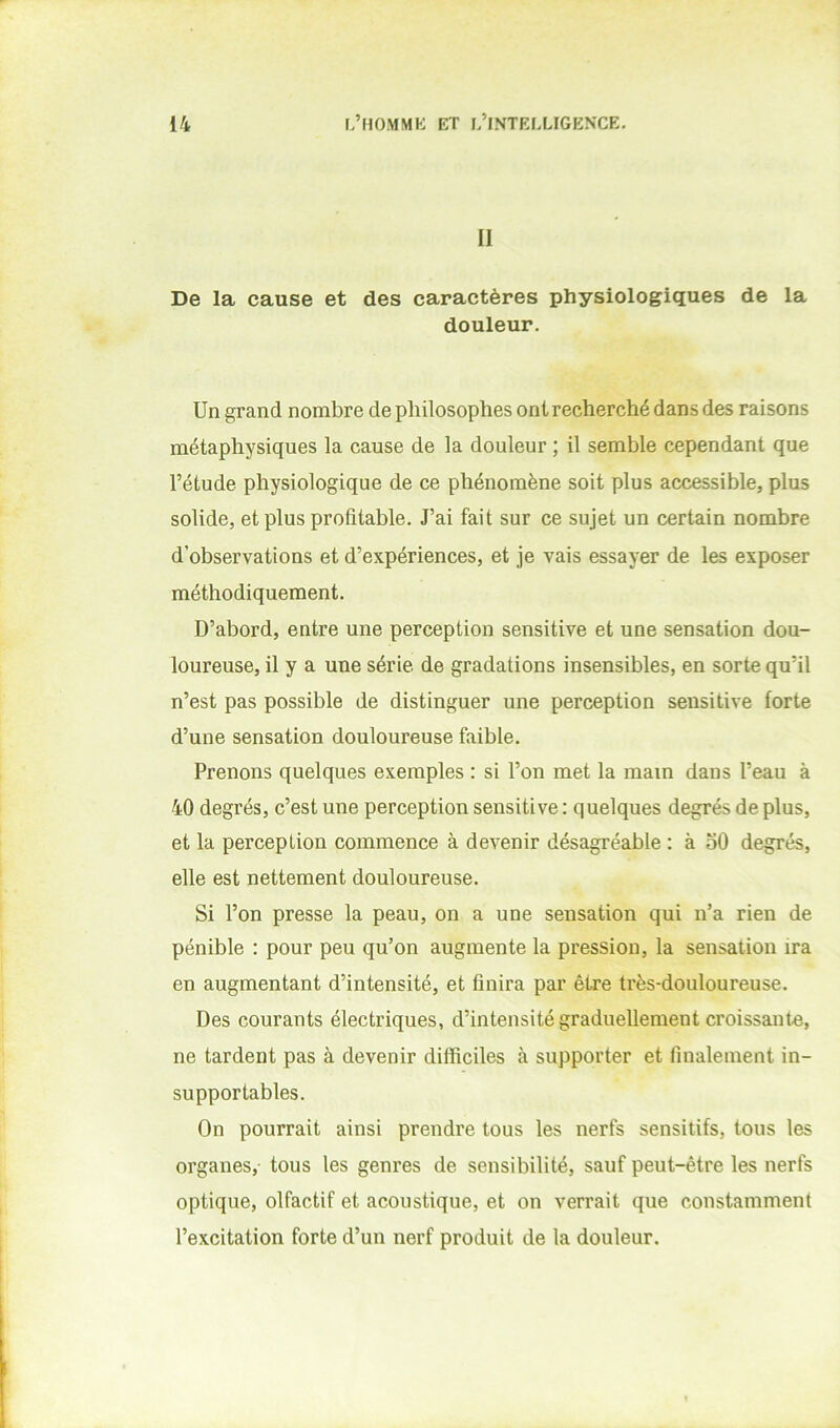11 De la cause et des caractères physiologiques de la douleur. Un grand nombre de philosophes ont recherché dans des raisons métaphysiques la cause de la douleur ; il semble cependant que l’étude physiologique de ce phénomène soit plus accessible, plus solide, et plus profitable. J’ai fait sur ce sujet un certain nombre d’observations et d’expériences, et je vais essayer de les exposer méthodiquement. D’abord, entre une perception sensitive et une sensation dou- loureuse, il y a une série de gradations insensibles, en sorte qu’il n’est pas possible de distinguer une perception sensitive forte d’une sensation douloureuse faible. Prenons quelques exemples : si l’on met la main dans l’eau à 40 degrés, c’est une perception sensitive: quelques degrés déplus, et la perception commence à devenir désagréable : à oO degrés, elle est nettement douloureuse. Si l’on presse la peau, on a une sensation qui n’a rien de pénible : pour peu qu’on augmente la pression, la sensation ira en augmentant d’intensité, et finira par être très-douloureuse. Des courants électriques, d’intensité graduellement croissante, ne tardent pas à devenir difficiles à supporter et finalement in- supportables. On pourrait ainsi prendre tous les nerfs sensitifs, tous les organes, tous les genres de sensibilité, sauf peut-être les nerfs optique, olfactif et acoustique, et on verrait que constamment l’excitation forte d’un nerf produit de la douleur.