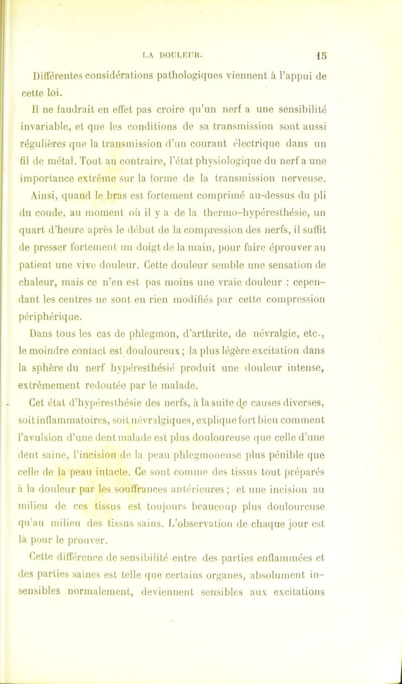Différentes considérations pathologiques viennent à l’appui de cette loi. 11 ne faudrait en effet pas croire qu’un nerf a une sensibilité invariable, et que les conditions de sa transmission sont aussi régulières que la transmission d’un courant électrique dans un fil de métal. Tout au contraire, l'état physiologique du nerf a une importance extrême sur la forme de la transmission nerveuse. Ainsi, quand le bras est fortement comprimé au-dessus du pli du coude, au moment où il y a de la tliermo-hypéresthésie, un quart d’heure après le début de la compression des nerfs, il suffit de presser fortement un doigt de la main, pour faire éprouver au patient une vive douleur. Cette douleur semble une sensation de chaleur, mais ce n’en est pas moins une vraie douleur : cepen- dant les centres ne sont en rien modifiés par cette compression périphérique. Dans tous les cas de phlegmon, d’arthrite, de névralgie, etc-, le moindre contact est douloureux; la plus légère excitation dans la sphère du nerf hyperesthésié produit une douleur intense, extrêmement redoutée par le malade. Cet état d’hyperesthésie des nerfs, à la suite de causes diverses, soit inflammatoires, soit névralgiques, explique fort bien comment l’avulsion d’une dent malade est [dus douloureuse que celle d’une dent saine, l’incision de la peau phlegmoiieuse plus pénible que celle de la peau intacte. Ce sont comme des tissus tout préparés à la douleur par les souffrances antérieures; et une incision au milieu de ces tissus est toujours beaucoup plus douloureuse qu’au milieu des tissus sains. L’observation de chaque jour est là pour le prouver. Cette différence de sensibilité entre des parties enllammées et des parties saines est telle que certains organes, absolument in- sensibles normalement, deviennent sensibles aux excitations
