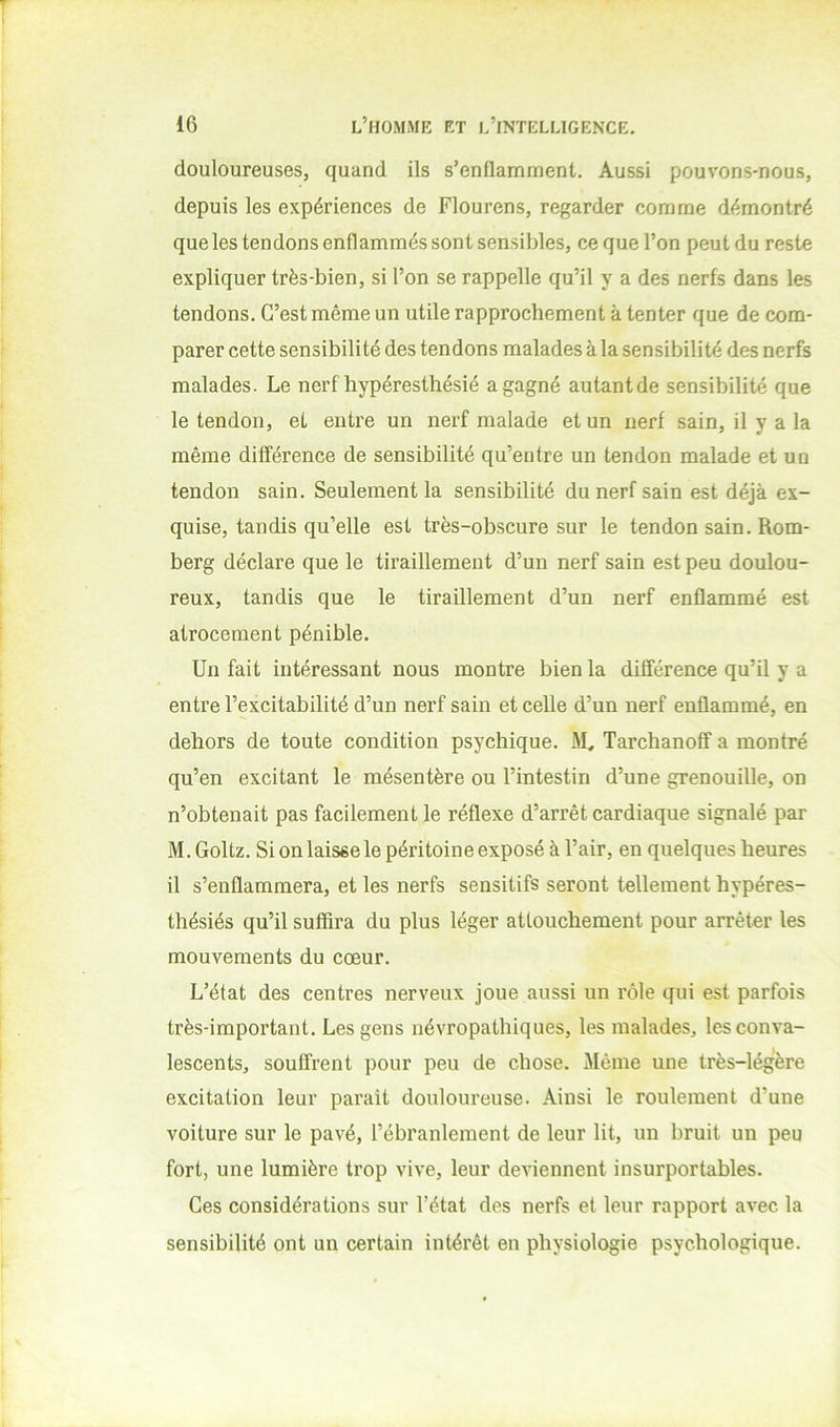 douloureuses, quand ils s’enflamment. Aussi pouvons-nous, depuis les expériences de Flourens, regarder comme démontré que les tendons enflammés sont sensibles, ce que l’on peut du reste expliquer très-bien, si l’on se rappelle qu’il y a des nerfs dans les tendons. C’est même un utile rapprochement à tenter que de com- parer cette sensibilité des tendons malades à la sensibilité des nerfs malades. Le nerf hypéresthésié a gagné autantde sensibilité que le tendon, et entre un nerf malade et un nerf sain, il y a la même différence de sensibilité qu’entre un tendon malade et un tendon sain. Seulement la sensibilité du nerf sain est déjà ex- quise, tandis qu’elle est très-obscure sur le tendon sain. Rom- berg déclare que le tii’aillement d’un nerf sain est peu doulou- reux, tandis que le tiraillement d’un nerf enflammé est atrocement pénible. Un fait intéressant nous montre bien la différence qu’il y a entre l’excitabilité d’un nerf sain et celle d’un nerf enflammé, en dehors de toute condition psychique. M, Tarchanoff a montré qu’en excitant le mésentère ou l’intestin d’une grenouille, on n’obtenait pas facilement le réflexe d’arrêt cardiaque signalé par M. Goltz. Si on laisse le péritoine exposé à l’air, en quelques heures il s’enflammera, et les nerfs sensitifs seront tellement hypéres- thésiés qu’il suffira du plus léger attouchement pour arrêter les mouvements du cœur. L’état des centres nerveux joue aussi un rôle qui est parfois très-important. Les gens névropathiques, les malades, les conva- lescents, souffrent pour peu de chose. Même une très-légère excitation leur paraît douloureuse. Ainsi le roulement d’une voiture sur le pavé, l’ébranlement de leur lit, un bruit un peu fort, une lumière trop vive, leur deviennent insurportables. Ces considérations sur l’état des nerfs et leur rapport avec la sensibilité ont un certain intérêt en physiologie psychologique.