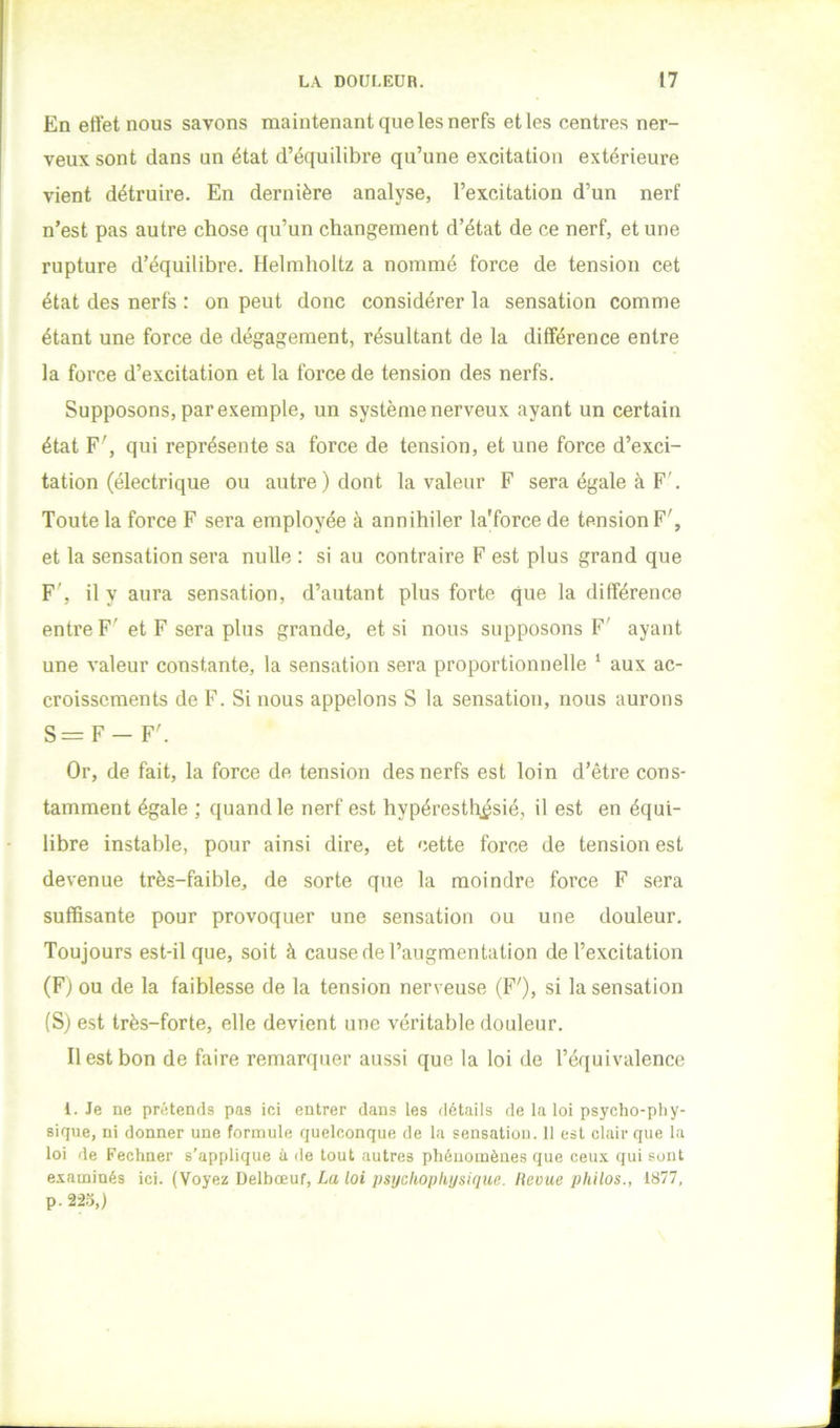 En effet nous savons maintenant que les nerfs et les centres ner- veux sont dans un état d’équilibre qu’une excitation extérieure vient détruire. En dernière analyse, l’excitation d’un nerf n’est pas autre chose qu’un changement d’état de ce nerf, et une rupture d’équilibre. Helmholtz a nommé force de tension cet état des nerfs : on peut donc considérer la sensation comme étant une force de dégagement, résultant de la différence entre la force d’excitation et la force de tension des nerfs. Supposons, par exempte, un système nerveux ayant un certain état F', qui représente sa force de tension, et une force d’exci- tation (électrique ou autre) dont la valeur F sera égale à F'. Toute la force F sera employée à annihiler la'force de tension F', et la sensation sera nulle : si au contraire F est plus grand que F', il y aura sensation, d’autant plus forte que la différence entre F'et F sera plus grande, et si nous supposons F' ayant une valeur constante, la sensation sera proportionnelle ‘ aux ac- croissements de F. Si nous appelons S la sensation, nous aurons S=F- F'. Or, de fait, la force de tension des nerfs est loin d’être cons- tamment égale ; quand le nerf est hypéresth^sié, il est en équi- libre instable, pour ainsi dire, et cette force de tension est devenue très-faible, de sorte que la moindre force F sera suffisante pour provoquer une sensation ou une douleur. Toujours est-il que, soit à cause de l’augmentation de l’excitation (F) ou de la faiblesse de la tension nerveuse (F'), si la sensation (S) est très-forte, elle devient une véritable douleur. Il est bon de faire remarquer aussi que la loi de l’équivalence i. Je ne prétends pas ici entrer dans les détails de la loi psycho-pliy- sique, ni donner une formule quelconque de la sensatiou. 11 est clair que la loi de Fechner s’applique à de tout autres phénomènes que ceux qui sont examinés ici. (Voyez Delbœuf, La loi psychophysique. Ileoue philos., 1877, p. 22.5,)