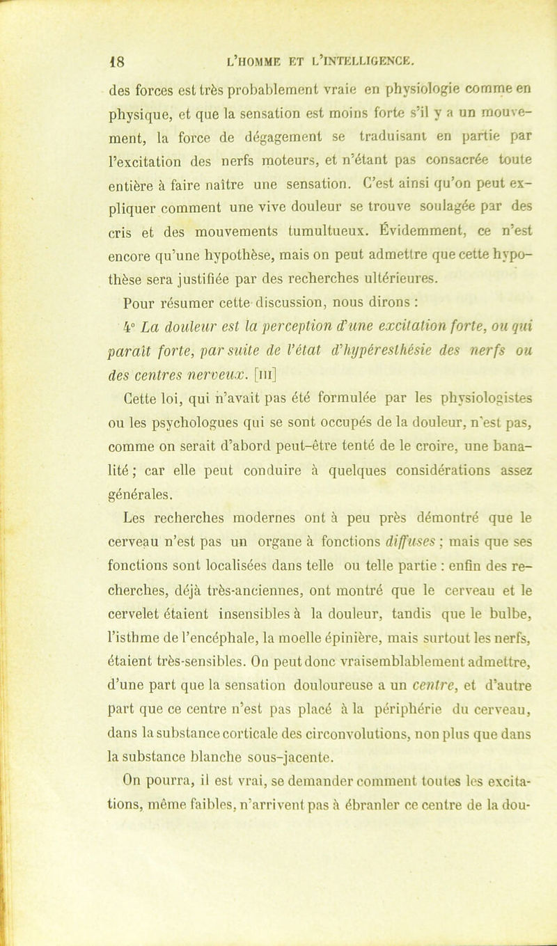 des forces est très probablement vraie en physiologie comme en physique, et que la sensation est moins forte s’il y a un mouve- ment, la force de dégagement se traduisant en partie par l’excitation des nerfs moteurs, et n’étant pas consacrée toute entière à faire naître une sensation. C’est ainsi qu’on peut ex- pliquer comment une vive douleur se trouve soulagée par des cris et des mouvements tumultueux. Évidemment, ce n’est encore qu’une hypothèse, mais on peut admettre que cette hypo- thèse sera justifiée par des recherches ultérieures. Pour résumer cette discussion, nous dirons : 4° La douleur est la perception d'une excitation forte, ou qui parait forte, par suite de l’état d’hypéresthésie des nerfs ou des centres nerveux, [ni] Cette loi, qui n’avait pas été formulée par les physiologistes ou les psychologues qui se sont occupés de la douleur, n’est pas, comme on serait d’abord peut-être tenté de le croire, une bana- lité ; car elle peut conduire à quelques considérations assez générales. Les recherches modernes ont à peu près démontré que le cerveau n’est pas un organe à fonctions diffuses ; mais que ses fonctions sont localisées dans telle ou telle partie : enfin des re- cherches, déjà très-anciennes, ont montré que le cerveau et le cervelet étaient insensibles à la douleur, tandis que le bulbe, l’isthme de l’encéphale, la moelle épinière, mais surtout les nerfs, étaient très-sensibles. On peut donc vraisemblablement admettre, d’une part que la sensation douloureuse a un centre, et d’autre part que ce centre n’est pas placé à la périphérie du cerveau, dans la substance corticale des circonvolutions, non plus que dans la substance blanche sous-jacente. On pourra, il est vrai, se demander comment tontes les excita- tions, même faibles, n’arrivent pas à ébranler ce centre de la dou-
